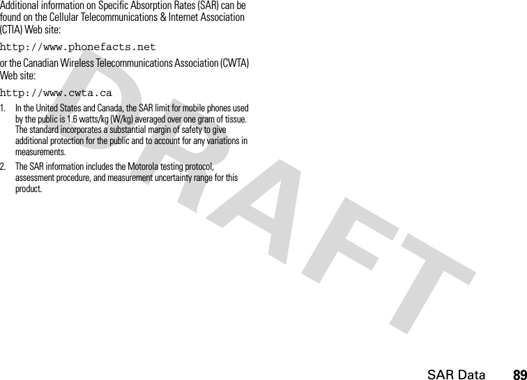 SAR Data89Additional information on Specific Absorption Rates (SAR) can be found on the Cellular Telecommunications &amp; Internet Association (CTIA) Web site:http://www.phonefacts.net or the Canadian Wireless Telecommunications Association (CWTA) Web site:http://www.cwta.ca1. In the United States and Canada, the SAR limit for mobile phones used by the public is 1.6 watts/kg (W/kg) averaged over one gram of tissue. The standard incorporates a substantial margin of safety to give additional protection for the public and to account for any variations in measurements.2. The SAR information includes the Motorola testing protocol, assessment procedure, and measurement uncertainty range for this product.