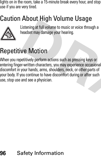 96Safety Informationlights on in the room, take a 15-minute break every hour, and stop use if you are very tired.Caution About High Volume UsageListening at full volume to music or voice through a headset may damage your hearing.Repetitive MotionWhen you repetitively perform actions such as pressing keys or entering finger-written characters, you may experience occasional discomfort in your hands, arms, shoulders, neck, or other parts of your body. If you continue to have discomfort during or after such use, stop use and see a physician.