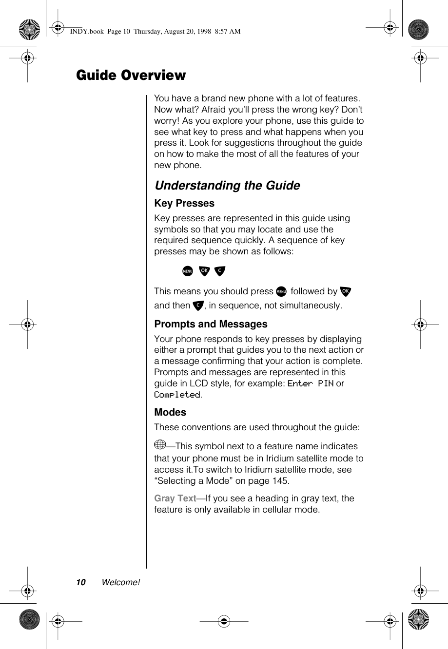  10 Welcome! Guide Overview You have a brand new phone with a lot of features. Now what? Afraid you’ll press the wrong key? Don’t worry! As you explore your phone, use this guide to see what key to press and what happens when you press it. Look for suggestions throughout the guide on how to make the most of all the features of your new phone. Understanding the Guide Key Presses Key presses are represented in this guide using symbols so that you may locate and use the required sequence quickly. A sequence of key presses may be shown as follows: M O C This means you should press  M  followed by  O  and then  C , in sequence, not simultaneously. Prompts and Messages Your phone responds to key presses by displaying either a prompt that guides you to the next action or a message confirming that your action is complete. Prompts and messages are represented in this guide in LCD style, for example:  Enter PIN  or  Completed . Modes These conventions are used throughout the guide: + —This symbol next to a feature name indicates that your phone must be in Iridium satellite mode to access it.To switch to Iridium satellite mode, see “Selecting a Mode” on page 145. Gray Text —If you see a heading in gray text, the feature is only available in cellular mode. INDY.book  Page 10  Thursday, August 20, 1998  8:57 AM