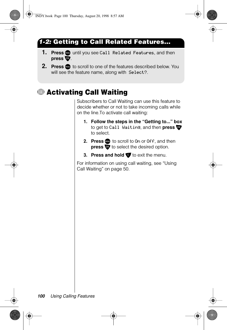 100 Using Calling Features1-2: Getting to Call Related Features...1.Press M until you see Call Related Features, and then press O.2.Press M to scroll to one of the features described below. You will see the feature name, along with Select?.+ Activating Call WaitingSubscribers to Call Waiting can use this feature to decide whether or not to take incoming calls while on the line.To activate call waiting:1.Follow the steps in the “Getting to...” box to get to Call Waiting, and then press O to select.2.Press M to scroll to On or Off, and then press O to select the desired option.3.Press and hold C to exit the menu.For information on using call waiting, see “Using Call Waiting” on page 50.INDY.book  Page 100  Thursday, August 20, 1998  8:57 AM