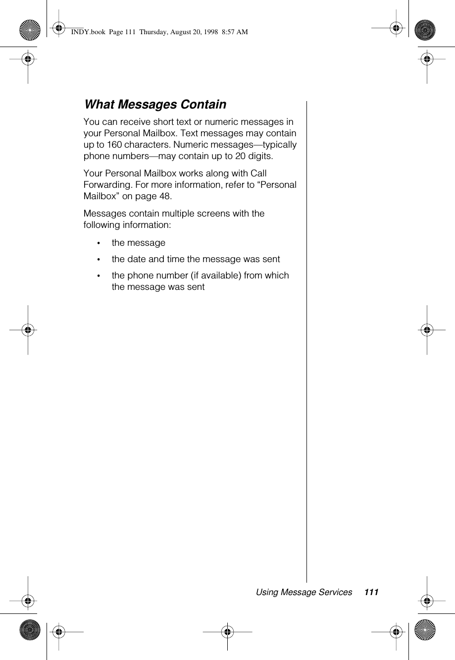 Using Message Services 111What Messages ContainYou can receive short text or numeric messages in your Personal Mailbox. Text messages may contain up to 160 characters. Numeric messages—typically phone numbers—may contain up to 20 digits. Your Personal Mailbox works along with Call Forwarding. For more information, refer to “Personal Mailbox” on page 48.Messages contain multiple screens with the following information:•the message•the date and time the message was sent•the phone number (if available) from which the message was sentINDY.book  Page 111  Thursday, August 20, 1998  8:57 AM