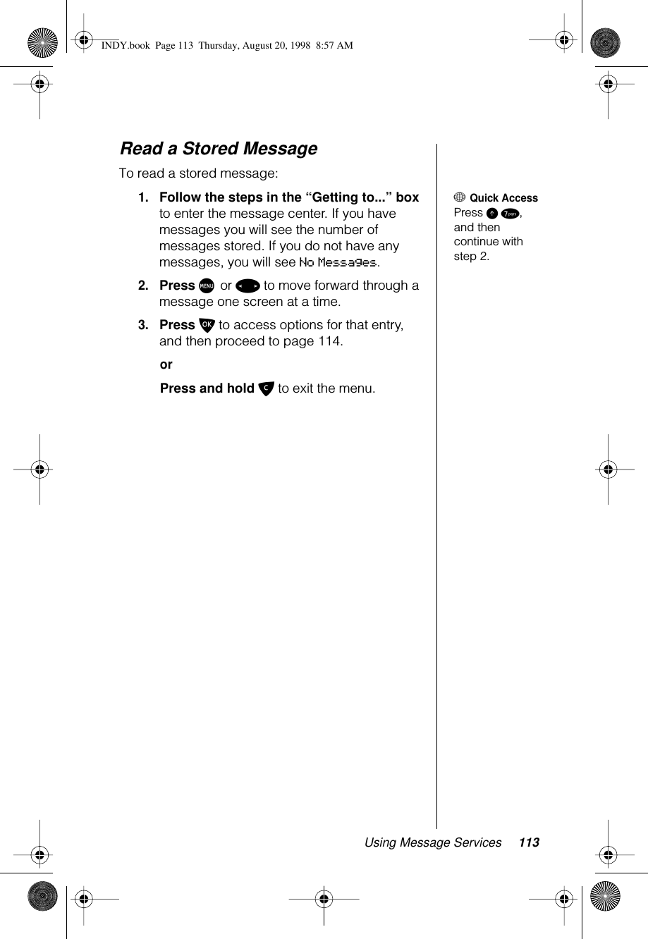 Using Message Services 113Read a Stored MessageTo read a stored message: + Quick AccessPress E 7, and then continue with step 2.1.Follow the steps in the “Getting to...” box to enter the message center. If you have messages you will see the number of messages stored. If you do not have any messages, you will see No Messages.2.Press M or &lt; to move forward through a message one screen at a time.3.Press O to access options for that entry, and then proceed to page 114.orPress and hold C to exit the menu.INDY.book  Page 113  Thursday, August 20, 1998  8:57 AM