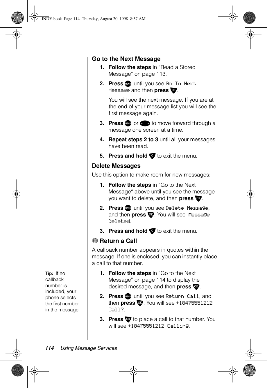 114 Using Message ServicesGo to the Next Message1.Follow the steps in “Read a Stored Message” on page 113.2.Press M until you see Go To Next Message and then press O. You will see the next message. If you are at the end of your message list you will see the ﬁrst message again.3.Press M or &lt; to move forward through a message one screen at a time.4.Repeat steps 2 to 3 until all your messages have been read.5.Press and hold C to exit the menu.Delete MessagesUse this option to make room for new messages:1.Follow the steps in “Go to the Next Message“ above until you see the message you want to delete, and then press O.2.Press M until you see Delete Message, and then press O. You will see Message Deleted.3.Press and hold C to exit the menu.+ Return a CallA callback number appears in quotes within the message. If one is enclosed, you can instantly place a call to that number. Tip:  If no callback number is included, your phone selects the ﬁrst number in the message.1.Follow the steps in “Go to the Next Message” on page 114 to display the desired message, and then press O.2.Press M until you see Return Call, and then press O. You will see +18475551212 Call?.3.Press O to place a call to that number. You will see +18475551212 Calling.INDY.book  Page 114  Thursday, August 20, 1998  8:57 AM