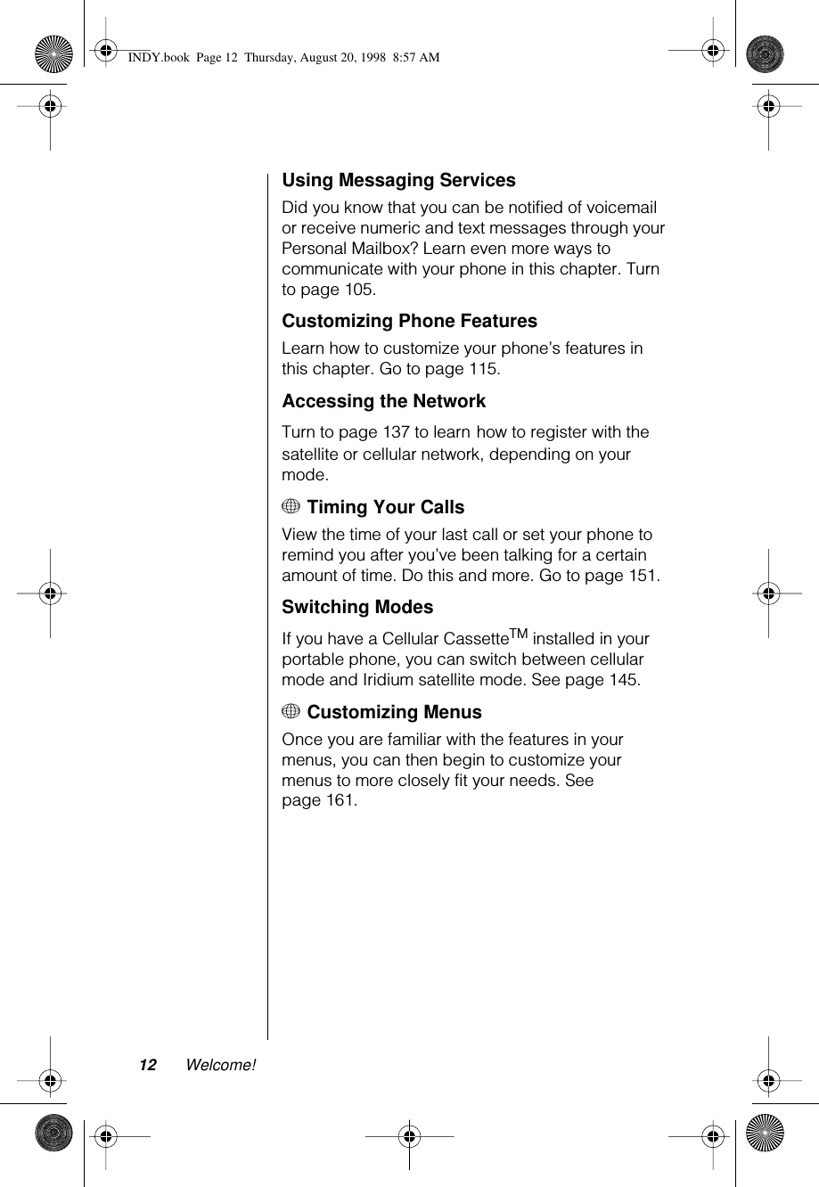  12 Welcome! Using Messaging ServicesDid you know that you can be notified of voicemail or receive numeric and text messages through your Personal Mailbox? Learn even more ways to communicate with your phone in this chapter. Turn to page 105.Customizing Phone FeaturesLearn how to customize your phone’s features in this chapter. Go to page 115.Accessing the NetworkTurn to page 137 to learn how to register with the satellite or cellular network, depending on your mode.+ Timing Your CallsView the time of your last call or set your phone to remind you after you’ve been talking for a certain amount of time. Do this and more. Go to page 151.Switching ModesIf you have a Cellular CassetteTM installed in your portable phone, you can switch between cellular mode and Iridium satellite mode. See page 145.+ Customizing MenusOnce you are familiar with the features in your menus, you can then begin to customize your menus to more closely fit your needs. See page 161.INDY.book  Page 12  Thursday, August 20, 1998  8:57 AM