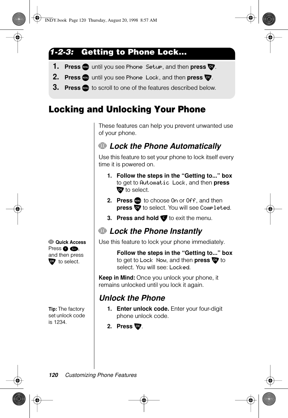 120 Customizing Phone Features1-2-3:   Getting to Phone Lock...1.Press M until you see Phone Setup, and then press O.2.Press M until you see Phone Lock, and then press O. 3.Press M to scroll to one of the features described below.Locking and Unlocking Your PhoneThese features can help you prevent unwanted use of your phone. + Lock the Phone AutomaticallyUse this feature to set your phone to lock itself every time it is powered on.1.Follow the steps in the “Getting to...” box to get to Automatic Lock, and then press O to select.2.Press M to choose On or Off, and then press O to select. You will see Completed.3.Press and hold C to exit the menu.+ Lock the Phone Instantly+ Quick AccessPress E 5, and then press O to select.Use this feature to lock your phone immediately.Follow the steps in the “Getting to...” box to get to Lock Now, and then press O to select. You will see: Locked.Keep in Mind: Once you unlock your phone, it remains unlocked until you lock it again.Unlock the PhoneTip: The factory set unlock code is 1234.1.Enter unlock code. Enter your four-digit phone unlock code.2.Press O.INDY.book  Page 120  Thursday, August 20, 1998  8:57 AM