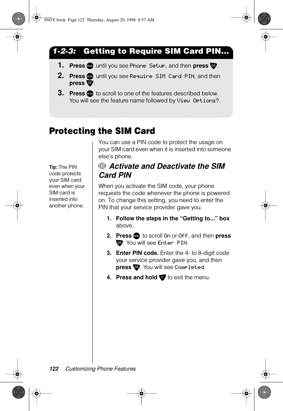 122 Customizing Phone Features1-2-3:   Getting to Require SIM Card PIN...1.Press M until you see Phone Setup, and then press O.2.Press M until you see Require SIM Card PIN, and then press O. 3.Press M to scroll to one of the features described below. You will see the feature name followed by View Options?.Protecting the SIM CardYou can use a PIN code to protect the usage on your SIM card even when it is inserted into someone else’s phone. Tip: The PIN code protects your SIM card even when your SIM card is inserted into another phone.+ Activate and Deactivate the SIM Card PINWhen you activate the SIM code, your phone requests the code whenever the phone is powered on. To change this setting, you need to enter the PIN that your service provider gave you.1.Follow the steps in the “Getting to...” box above.2.Press M to scroll On or Off, and then press O. You will see Enter PIN.3.Enter PIN code. Enter the 4- to 8-digit code your service provider gave you, and then press O. You will see Completed.4.Press and hold C to exit the menu.INDY.book  Page 122  Thursday, August 20, 1998  8:57 AM