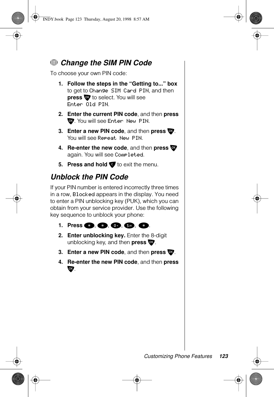 Customizing Phone Features 123+ Change the SIM PIN CodeTo choose your own PIN code:1.Follow the steps in the “Getting to...” box to get to Change SIM Card PIN, and then press O to select. You will see Enter Old PIN.2.Enter the current PIN code, and then press O. You will see Enter New PIN.3.Enter a new PIN code, and then press O. You will see Repeat New PIN.4.Re-enter the new code, and then press O again. You will see Completed.5.Press and hold C to exit the menu.Unblock the PIN Code If your PIN number is entered incorrectly three times in a row, Blocked appears in the display. You need to enter a PIN unblocking key (PUK), which you can obtain from your service provider. Use the following key sequence to unblock your phone: 1.Press *, *, 0, 5, *.2.Enter unblocking key. Enter the 8-digit unblocking key, and then press O.3.Enter a new PIN code, and then press O.4.Re-enter the new PIN code, and then press O.1-2:   Getting to Phone Setup Features...INDY.book  Page 123  Thursday, August 20, 1998  8:57 AM