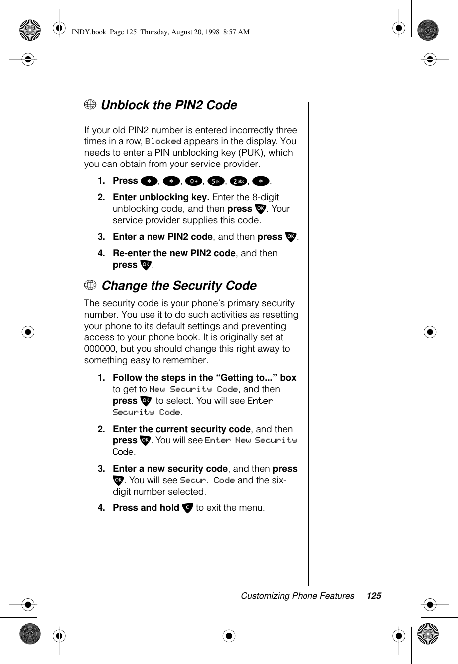 Customizing Phone Features 125+ Unblock the PIN2 Code If your old PIN2 number is entered incorrectly three times in a row, Blocked appears in the display. You  needs to enter a PIN unblocking key (PUK), which you can obtain from your service provider. 1.Press *, *, 0, 5, 2, *.2.Enter unblocking key. Enter the 8-digit unblocking code, and then press O. Your service provider supplies this code.3.Enter a new PIN2 code, and then press O.4.Re-enter the new PIN2 code, and then press O.+ Change the Security Code The security code is your phone’s primary security number. You use it to do such activities as resetting your phone to its default settings and preventing access to your phone book. It is originally set at 000000, but you should change this right away to something easy to remember.1.Follow the steps in the “Getting to...” box to get to New Security Code, and then press O to select. You will see Enter Security Code.2.Enter the current security code, and then press O. You will see Enter New Security Code.3.Enter a new security code, and then press O. You will see Secur. Code and the six-digit number selected. 4.Press and hold C to exit the menu. INDY.book  Page 125  Thursday, August 20, 1998  8:57 AM