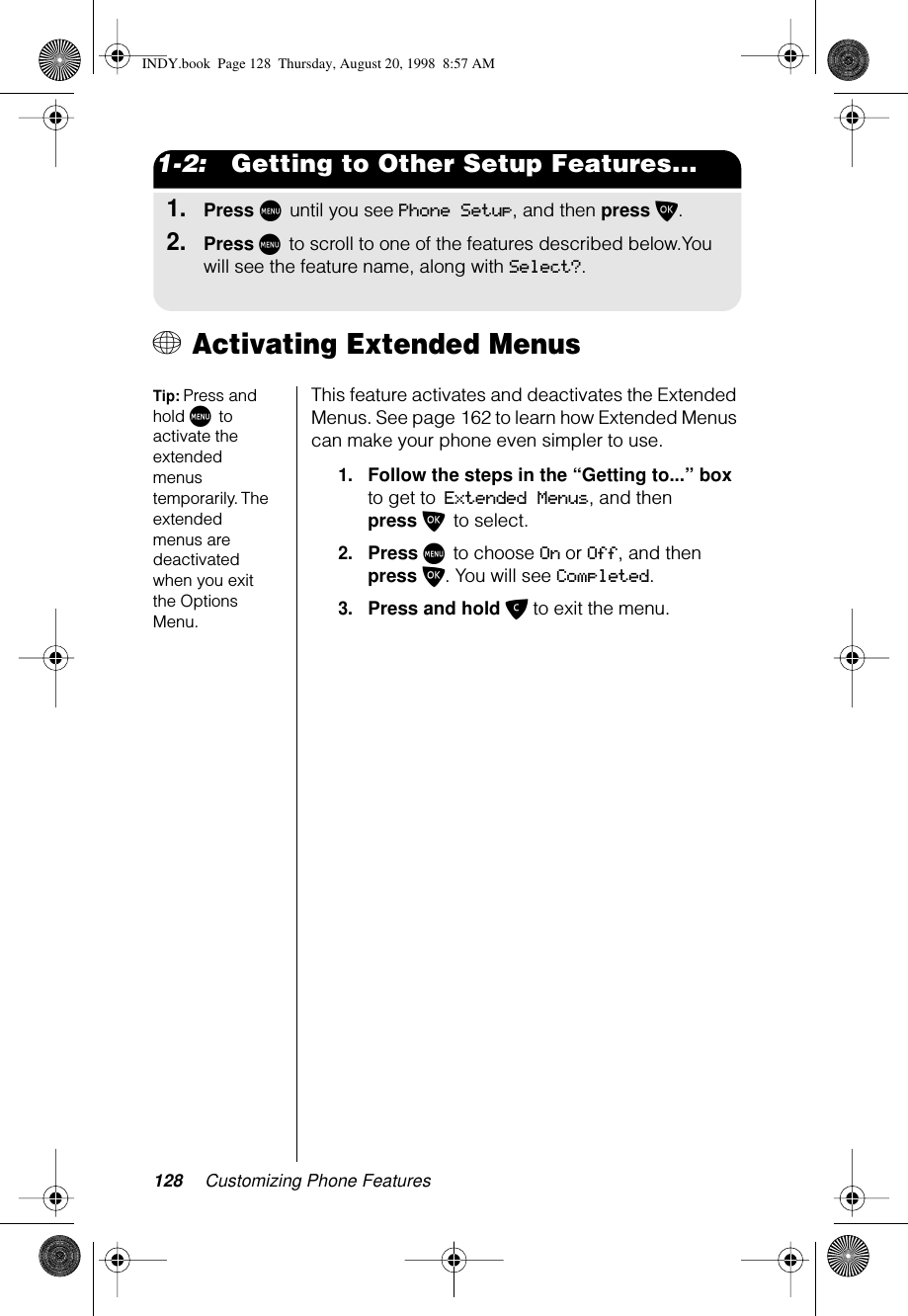 128 Customizing Phone Features1-2:   Getting to Other Setup Features...1.Press M until you see Phone Setup, and then press O.2.Press M to scroll to one of the features described below.You will see the feature name, along with Select?.+ Activating Extended Menus Tip: Press and hold M to activate the extended menus temporarily. The extended menus are deactivated when you exit the Options Menu.This feature activates and deactivates the Extended Menus. See page 162 to learn how Extended Menus can make your phone even simpler to use.1.Follow the steps in the “Getting to...” box to get to Extended Menus, and then press O to select. 2.Press M to choose On or Off, and then press O. You will see Completed.3.Press and hold C to exit the menu.INDY.book  Page 128  Thursday, August 20, 1998  8:57 AM