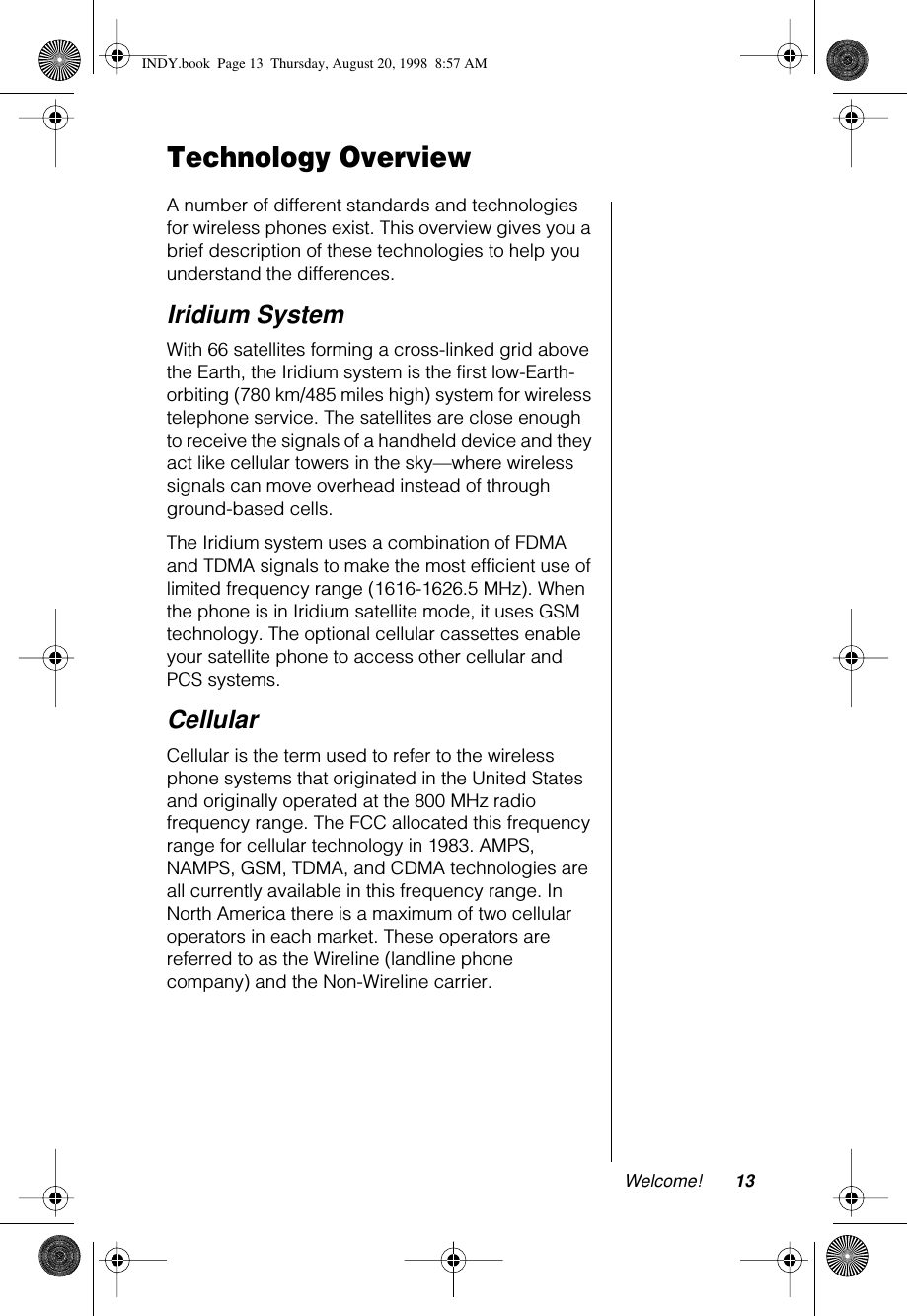 Welcome! 13Technology OverviewA number of different standards and technologies for wireless phones exist. This overview gives you a brief description of these technologies to help you understand the differences.Iridium SystemWith 66 satellites forming a cross-linked grid above the Earth, the Iridium system is the first low-Earth-orbiting (780 km/485 miles high) system for wireless telephone service. The satellites are close enough to receive the signals of a handheld device and they act like cellular towers in the sky—where wireless signals can move overhead instead of through ground-based cells. The Iridium system uses a combination of FDMA and TDMA signals to make the most efficient use of limited frequency range (1616-1626.5 MHz). When the phone is in Iridium satellite mode, it uses GSM technology. The optional cellular cassettes enable your satellite phone to access other cellular and PCS systems.Cellular Cellular is the term used to refer to the wireless phone systems that originated in the United States and originally operated at the 800 MHz radio frequency range. The FCC allocated this frequency range for cellular technology in 1983. AMPS, NAMPS, GSM, TDMA, and CDMA technologies are all currently available in this frequency range. In North America there is a maximum of two cellular operators in each market. These operators are referred to as the Wireline (landline phone company) and the Non-Wireline carrier. INDY.book  Page 13  Thursday, August 20, 1998  8:57 AM