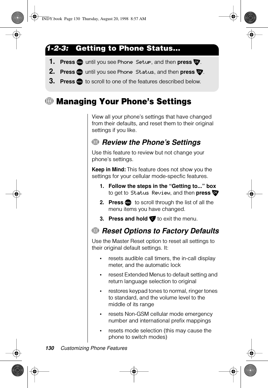 130 Customizing Phone Features1-2-3:   Getting to Phone Status...1.Press M until you see Phone Setup, and then press O.2.Press M until you see Phone Status, and then press O.3.Press M to scroll to one of the features described below.+ Managing Your Phone’s SettingsView all your phone’s settings that have changed from their defaults, and reset them to their original settings if you like. + Review the Phone’s SettingsUse this feature to review but not change your phone’s settings.Keep in Mind: This feature does not show you the settings for your cellular mode-specfic features.1.Follow the steps in the “Getting to...” box to get to Status Review, and then press O2.Press M to scroll through the list of all the menu items you have changed.3.Press and hold C to exit the menu.+ Reset Options to Factory DefaultsUse the Master Reset option to reset all settings to their original default settings. It:•resets audible call timers, the in-call display meter, and the automatic lock•resest Extended Menus to default setting and return language selection to original•restores keypad tones to normal, ringer tones to standard, and the volume level to the middle of its range•resets Non-GSM cellular mode emergency number and international preﬁx mappings•resets mode selection (this may cause the phone to switch modes)INDY.book  Page 130  Thursday, August 20, 1998  8:57 AM