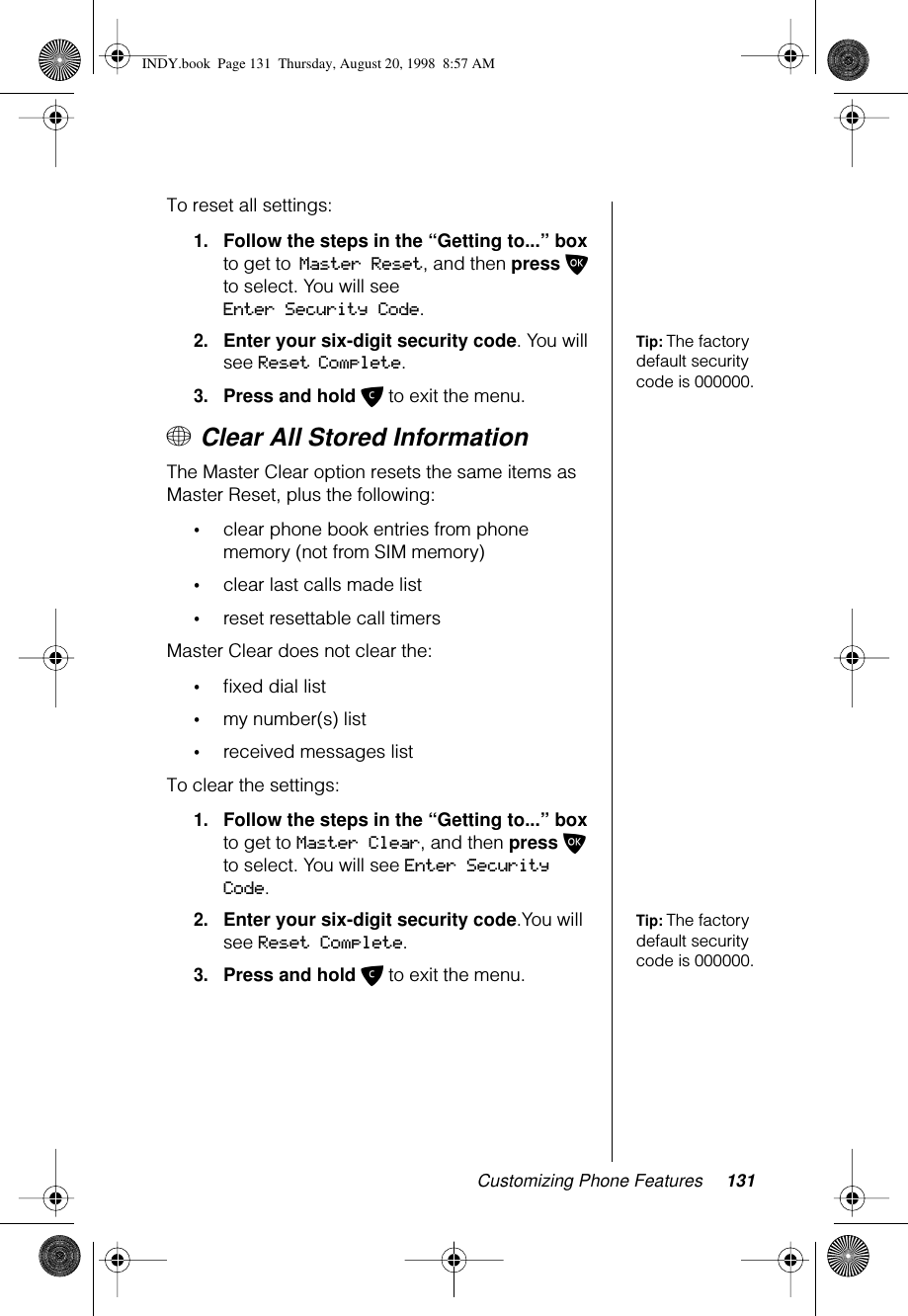 Customizing Phone Features 131To reset all settings:1.Follow the steps in the “Getting to...” box to get to Master Reset, and then press O to select. You will see Enter Security Code.Tip: The factory default security code is 000000.2.Enter your six-digit security code. You will see Reset Complete.3.Press and hold C to exit the menu.+ Clear All Stored InformationThe Master Clear option resets the same items as Master Reset, plus the following:•clear phone book entries from phone memory (not from SIM memory)•clear last calls made list •reset resettable call timersMaster Clear does not clear the: •ﬁxed dial list•my number(s) list•received messages listTo clear the settings:1.Follow the steps in the “Getting to...” box to get to Master Clear, and then press O to select. You will see Enter Security Code.Tip: The factory default security code is 000000.2.Enter your six-digit security code.You will see Reset Complete.3.Press and hold C to exit the menu.INDY.book  Page 131  Thursday, August 20, 1998  8:57 AM