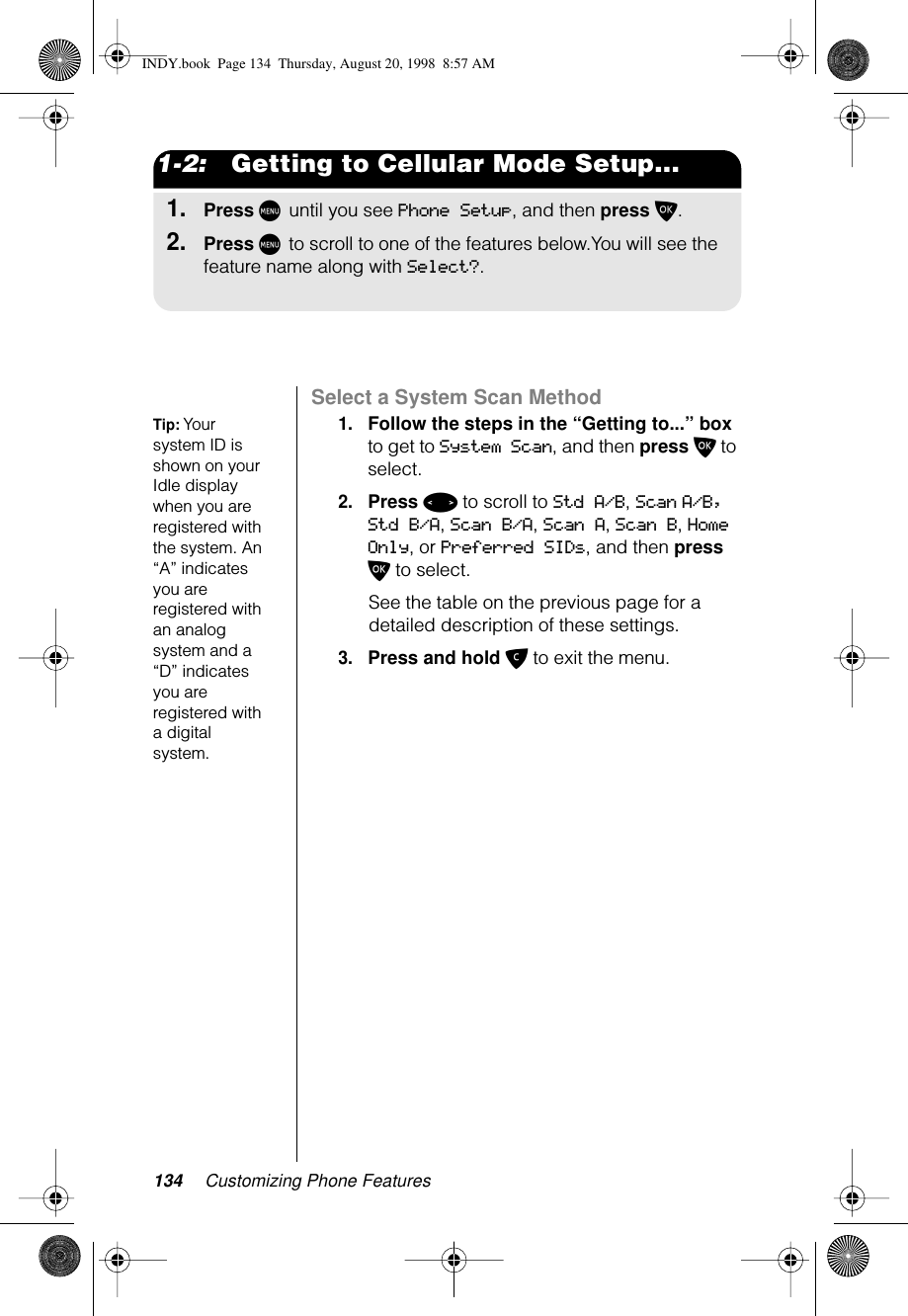 134 Customizing Phone Features1-2:   Getting to Cellular Mode Setup...1.Press M until you see Phone Setup, and then press O.2.Press M to scroll to one of the features below.You will see the feature name along with Select?.Select a System Scan MethodTip: Your system ID is shown on your Idle display when you are registered with the system. An “A” indicates you are registered with an analog system and a “D” indicates you are registered with a digital system.1.Follow the steps in the “Getting to...” box to get to System Scan, and then press O to select.2.Press &lt; to scroll to Std A/B, Scan A/B, Std B/A, Scan B/A, Scan A, Scan B, Home Only, or Preferred SIDs, and then press O to select.See the table on the previous page for a detailed description of these settings.3.Press and hold C to exit the menu.INDY.book  Page 134  Thursday, August 20, 1998  8:57 AM