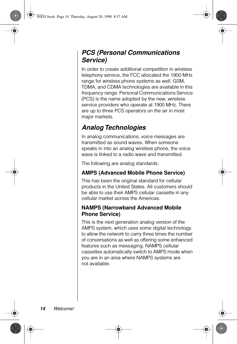 14 Welcome!PCS (Personal Communications Service)In order to create additional competition in wireless telephony service, the FCC allocated the 1900 MHz range for wireless phone systems as well. GSM, TDMA, and CDMA technologies are available in this frequency range. Personal Communications Service (PCS) is the name adopted by the new, wireless service providers who operate at 1900 MHz. There are up to three PCS operators on the air in most major markets.Analog TechnologiesIn analog communications, voice messages are transmitted as sound waves. When someone speaks in into an analog wireless phone, the voice wave is linked to a radio wave and transmitted. The following are analog standards:AMPS (Advanced Mobile Phone Service)This has been the original standard for cellular products in the United States. All customers should be able to use their AMPS cellular cassette in any cellular market across the Americas.NAMPS (Narrowband Advanced Mobile Phone Service)This is the next generation analog version of the AMPS system, which uses some digital technology to allow the network to carry three times the number of conversations as well as offering some enhanced features such as messaging. NAMPS cellular cassettes automatically switch to AMPS mode when you are in an area where NAMPS systems are not available.INDY.book  Page 14  Thursday, August 20, 1998  8:57 AM