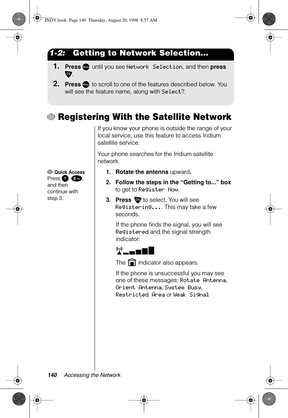 140 Accessing the Network1-2:   Getting to Network Selection...1.Press M until you see Network Selection, and then press O.2.Press M to scroll to one of the features described below. You will see the feature name, along with Select?.+ Registering With the Satellite NetworkIf you know your phone is outside the range of your local service, use this feature to access Iridium satellite service.Your phone searches for the Iridium satellite network.+ Quick AccessPress E 8, and then continue with step 3.1.Rotate the antenna upward.2.Follow the steps in the “Getting to...” box to get to Register Now. 3.Press O to select. You will see Registering.... This may take a few seconds.If the phone ﬁnds the signal, you will see Registered and the signal strength indicator:rxThe n indicator also appears.If the phone is unsuccessful you may see one of these messages: Rotate Antenna, Orient Antenna, System Busy, Restricted Area or Weak SignalINDY.book  Page 140  Thursday, August 20, 1998  8:57 AM