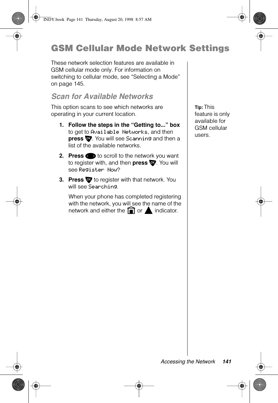 Accessing the Network 141GSM Cellular Mode Network SettingsThese network selection features are available in GSM cellular mode only. For information on switching to cellular mode, see “Selecting a Mode” on page 145.Scan for Available NetworksTip: This feature is only available for GSM cellular users.This option scans to see which networks are operating in your current location.1.Follow the steps in the “Getting to...” box to get to Available Networks, and then press O. You will see Scanning and then a list of the available networks.2.Press &lt; to scroll to the network you want to register with, and then press O. You will see Register Now?3.Press O to register with that network. You will see Searching. When your phone has completed registering with the network, you will see the name of the network and either the n or l indicator.INDY.book  Page 141  Thursday, August 20, 1998  8:57 AM