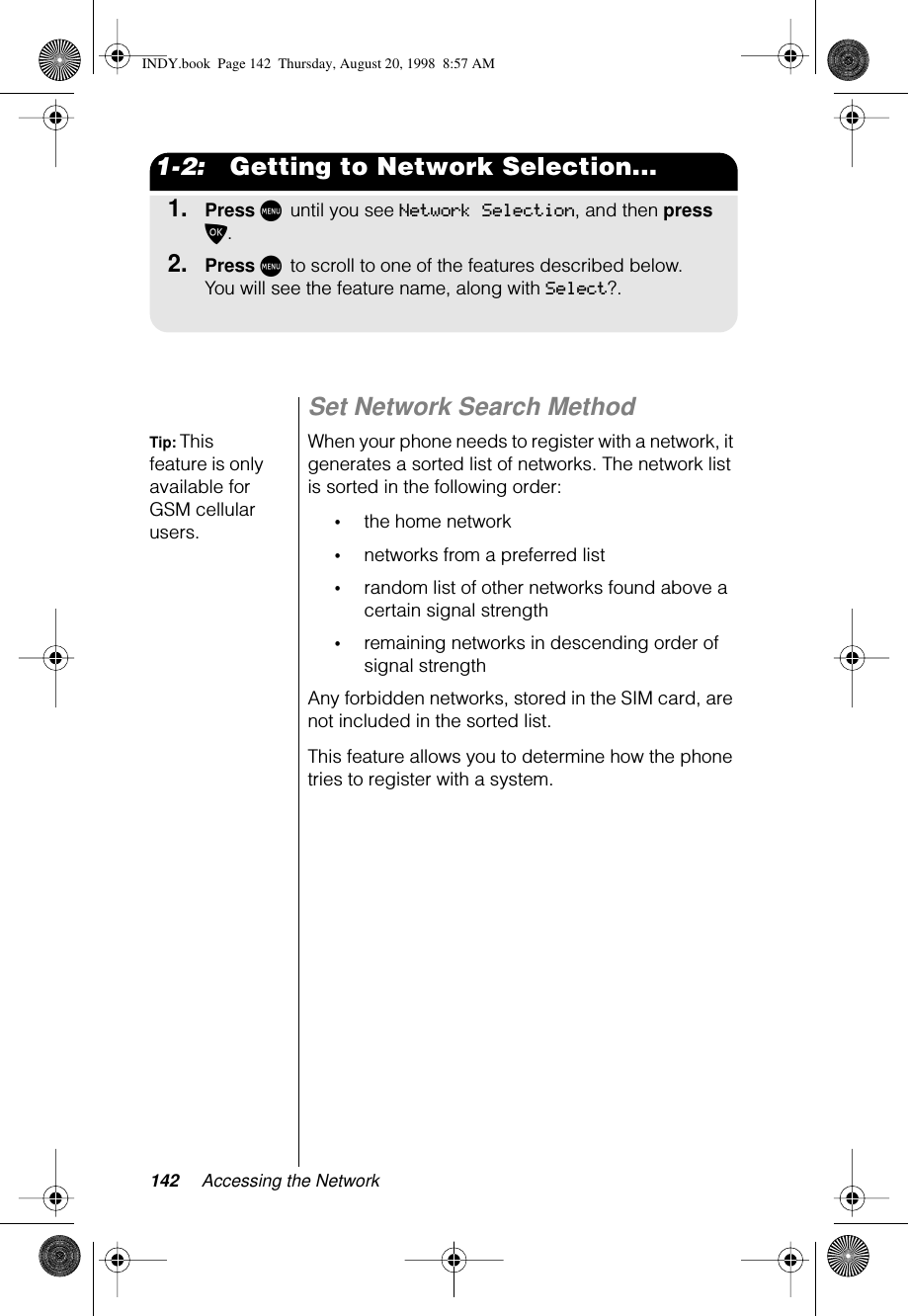 142 Accessing the Network1-2:   Getting to Network Selection...1.Press M until you see Network Selection, and then press O.2.Press M to scroll to one of the features described below. You will see the feature name, along with Select?.Set Network Search MethodTip: This feature is only available for GSM cellular users.When your phone needs to register with a network, it generates a sorted list of networks. The network list is sorted in the following order:•the home network•networks from a preferred list•random list of other networks found above a certain signal strength•remaining networks in descending order of signal strengthAny forbidden networks, stored in the SIM card, are not included in the sorted list.This feature allows you to determine how the phone tries to register with a system. INDY.book  Page 142  Thursday, August 20, 1998  8:57 AM