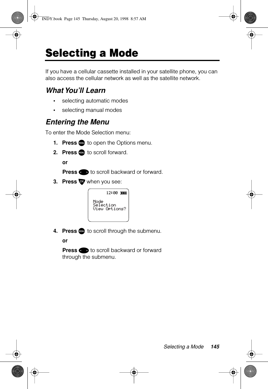Selecting a Mode 145Selecting a ModeIf you have a cellular cassette installed in your satellite phone, you can also access the cellular network as well as the satellite network.What You’ll Learn•selecting automatic modes•selecting manual modesEntering the MenuTo enter the Mode Selection menu:1.Press M to open the Options menu.2.Press M to scroll forward.orPress &lt; to scroll backward or forward.3.Press O when you see:4.Press M to scroll through the submenu.orPress &lt; to scroll backward or forward through the submenu.12:00Mode SelectionView Options?INDY.book  Page 145  Thursday, August 20, 1998  8:57 AM