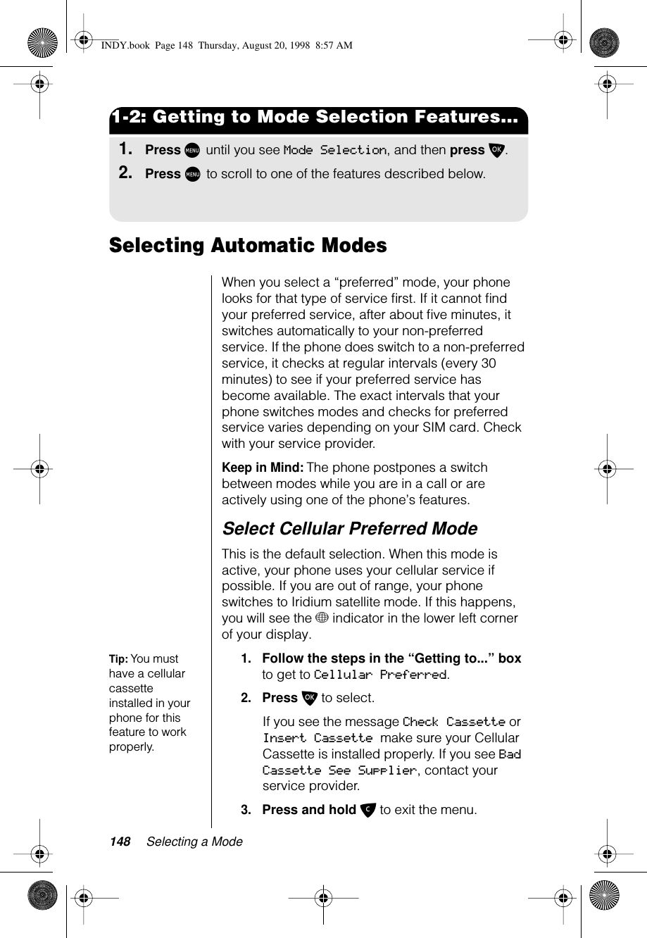 148 Selecting a Mode1-2: Getting to Mode Selection Features...1.Press M until you see Mode Selection, and then press O.2.Press M to scroll to one of the features described below.Selecting Automatic Modes When you select a “preferred” mode, your phone looks for that type of service ﬁrst. If it cannot ﬁnd your preferred service, after about ﬁve minutes, it switches automatically to your non-preferred service. If the phone does switch to a non-preferred service, it checks at regular intervals (every 30 minutes) to see if your preferred service has become available. The exact intervals that your phone switches modes and checks for preferred service varies depending on your SIM card. Check with your service provider.Keep in Mind: The phone postpones a switch between modes while you are in a call or are actively using one of the phone’s features.Select Cellular Preferred ModeThis is the default selection. When this mode is active, your phone uses your cellular service if possible. If you are out of range, your phone switches to Iridium satellite mode. If this happens, you will see the + indicator in the lower left corner of your display. Tip: You must have a cellular cassette installed in your phone for this feature to work properly.1.Follow the steps in the “Getting to...” box to get to Cellular Preferred.2.Press O to select.If you see the message Check Cassette or Insert Cassette make sure your Cellular Cassette is installed properly. If you see Bad Cassette See Supplier, contact your service provider.3.Press and hold C to exit the menu.INDY.book  Page 148  Thursday, August 20, 1998  8:57 AM