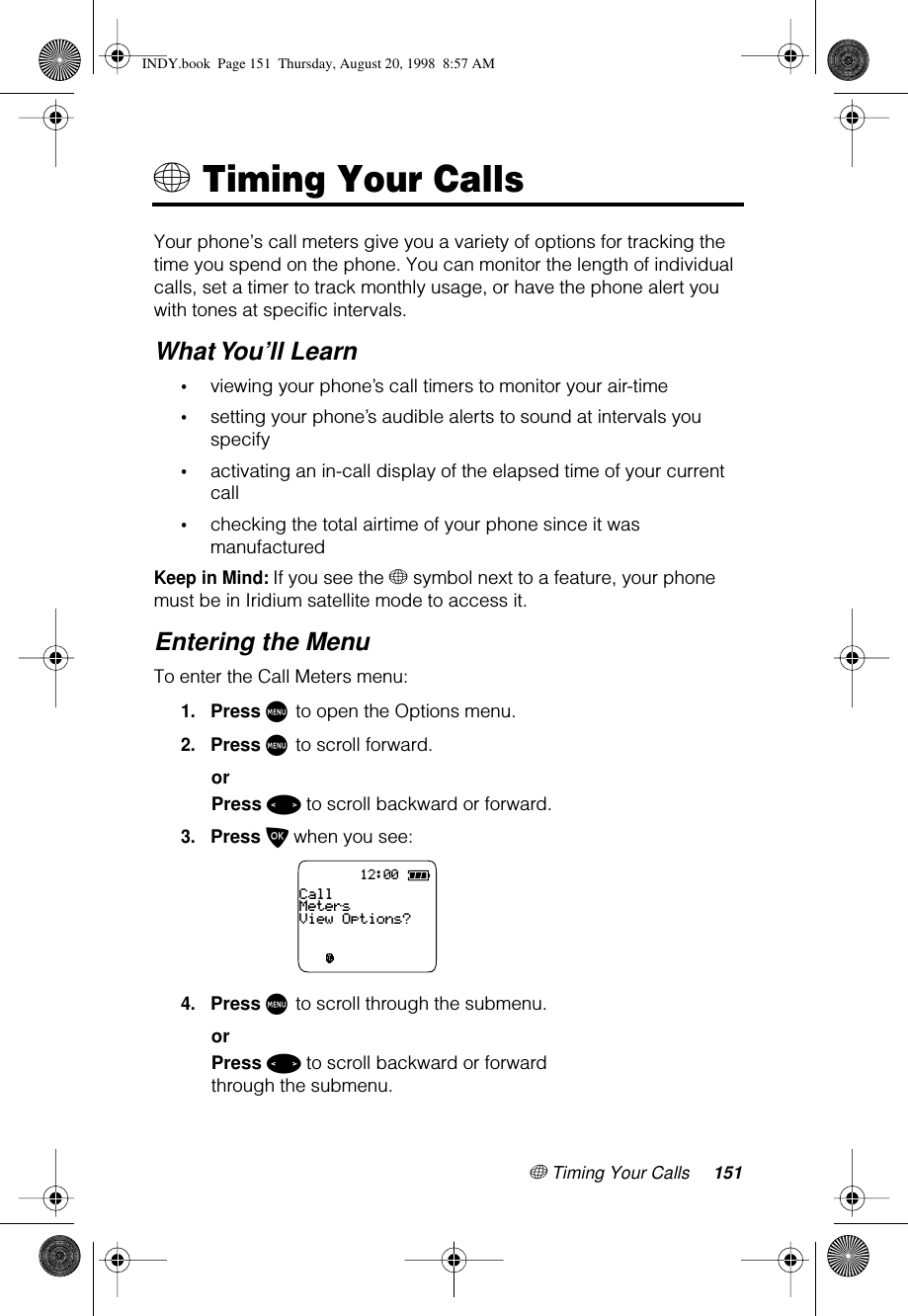 + Timing Your Calls 151+ Timing Your CallsYour phone’s call meters give you a variety of options for tracking the time you spend on the phone. You can monitor the length of individual calls, set a timer to track monthly usage, or have the phone alert you with tones at specific intervals.What You’ll Learn•viewing your phone’s call timers to monitor your air-time•setting your phone’s audible alerts to sound at intervals you specify•activating an in-call display of the elapsed time of your current call•checking the total airtime of your phone since it was manufacturedKeep in Mind: If you see the + symbol next to a feature, your phone must be in Iridium satellite mode to access it.Entering the MenuTo enter the Call Meters menu:1.Press M to open the Options menu.2.Press M to scroll forward.orPress &lt; to scroll backward or forward.3.Press O when you see:4.Press M to scroll through the submenu.orPress &lt; to scroll backward or forward through the submenu.12:00CallMetersView Options?INDY.book  Page 151  Thursday, August 20, 1998  8:57 AM