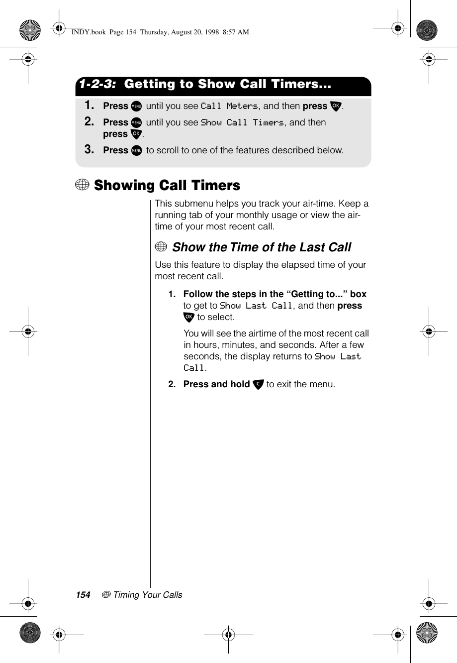 154 + Timing Your Calls1-2-3:  Getting to Show Call Timers...1.Press M until you see Call Meters, and then press O.2.Press M until you see Show Call Timers, and then press O.3.Press M to scroll to one of the features described below.+ Showing Call Timers This submenu helps you track your air-time. Keep a running tab of your monthly usage or view the air-time of your most recent call.+ Show the Time of the Last Call Use this feature to display the elapsed time of your most recent call.1.Follow the steps in the “Getting to...” box to get to Show Last Call, and then press O to select.You will see the airtime of the most recent call in hours, minutes, and seconds. After a few seconds, the display returns to Show Last Call.2.Press and hold C to exit the menu.INDY.book  Page 154  Thursday, August 20, 1998  8:57 AM