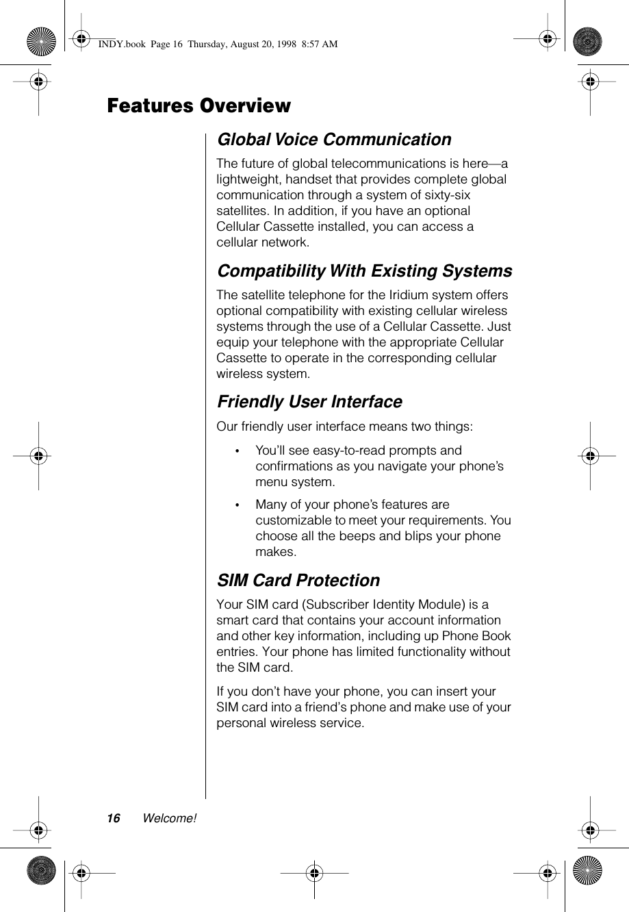 16 Welcome!Features OverviewGlobal Voice CommunicationThe future of global telecommunications is here—a lightweight, handset that provides complete global communication through a system of sixty-six satellites. In addition, if you have an optional Cellular Cassette installed, you can access a cellular network.Compatibility With Existing SystemsThe satellite telephone for the Iridium system offers optional compatibility with existing cellular wireless systems through the use of a Cellular Cassette. Just equip your telephone with the appropriate Cellular Cassette to operate in the corresponding cellular wireless system.Friendly User InterfaceOur friendly user interface means two things:•You’ll see easy-to-read prompts and conﬁrmations as you navigate your phone’s menu system. •Many of your phone’s features are customizable to meet your requirements. You choose all the beeps and blips your phone makes.SIM Card ProtectionYour SIM card (Subscriber Identity Module) is a smart card that contains your account information and other key information, including up Phone Book entries. Your phone has limited functionality without the SIM card. If you don’t have your phone, you can insert your SIM card into a friend’s phone and make use of your personal wireless service.INDY.book  Page 16  Thursday, August 20, 1998  8:57 AM