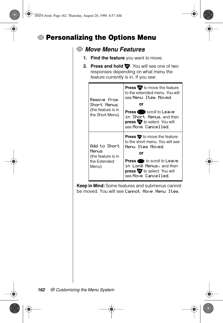 162 + Customizing the Menu System+ Personalizing the Options Menu+ Move Menu Features1.Find the feature you want to move.2.Press and hold O. You will see one of two responses depending on what menu the feature currently is in. If you see: Keep in Mind: Some features and submenus cannot be moved. You will see Cannot Move Menu Item.Remove from Short Menus (the feature is in the Short Menu)Press O to move the feature to the extended menu. You will see Menu Item Moved.orPress &lt; scroll to Leave in Short Menus, and then press O to select. You will see Move Cancelled.Add to Short Menus (the feature is in the Extended Menu)Press O to move the feature to the short menu. You will see Menu Item Moved.orPress &lt; to scroll to Leave in Long Menus, and then press O to select. You will see Move Cancelled.INDY.book  Page 162  Thursday, August 20, 1998  8:57 AM