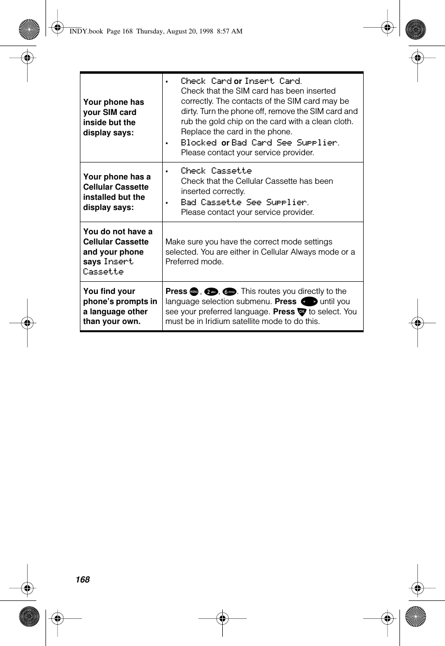 168Your phone has your SIM card inside but the display says:•Check Card or Insert Card.Check that the SIM card has been inserted correctly. The contacts of the SIM card may be dirty. Turn the phone off, remove the SIM card and rub the gold chip on the card with a clean cloth. Replace the card in the phone.•Blocked or Bad Card See Supplier. Please contact your service provider.Your phone has a Cellular Cassette installed but the display says:•Check CassetteCheck that the Cellular Cassette has been inserted correctly.•Bad Cassette See Supplier. Please contact your service provider.You do not have a Cellular Cassette and your phone says Insert CassetteMake sure you have the correct mode settings selected. You are either in Cellular Always mode or a Preferred mode.You find your phone’s prompts in a language other than your own.Press M, 2, 6. This routes you directly to the language selection submenu. Press &lt; until you see your preferred language. Press O to select. You must be in Iridium satellite mode to do this.INDY.book  Page 168  Thursday, August 20, 1998  8:57 AM