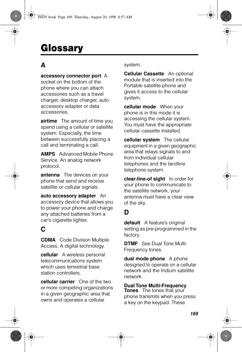 169GlossaryAaccessory connector port     A socket on the bottom of the phone where you can attach accessories such as a travel charger, desktop charger, auto accessory adapter or data accessories.airtime      The amount of time you spend using a cellular or satellite system. Especially, the time between successfully placing a call and terminating a call.AMPS      Advanced Mobile Phone Service. An analog network protocol.antenna      The devices on your phone that send and receive satellite or cellular signals.auto accessory adapter      An accessory device that allows you to power your phone and charge any attached batteries from a car’s cigarette lighter.CCDMA      Code Division Multiple Access. A digital technology.cellular      A wireless personal telecommunications system which uses terrestrial base station controllers.cellular carrier      One of the two or more competing organizations in a given geographic area that owns and operates a cellular system.Cellular Cassette      An optional module that is inserted into the Portable satellite phone and gives it access to the cellular system.cellular mode      When your phone is in this mode it is accessing the cellular system. You must have the appropriate cellular cassette installed.cellular system      The cellular equipment in a given geographic area that relays signals to and from individual cellular telephones and the landline telephone system.clear-line-of sight      In order for your phone to communicate to the satellite network, your antenna must have a clear view of the sky.Ddefault      A feature’s original setting as pre-programmed in the factory.DTMF      See Dual Tone Multi-Frequency tones.dual mode phone      A phone designed to operate on a cellular network and the Iridium satellite network.Dual Tone Multi-Frequency Tones      The tones that your phone transmits when you press a key on the keypad. These INDY.book  Page 169  Thursday, August 20, 1998  8:57 AM