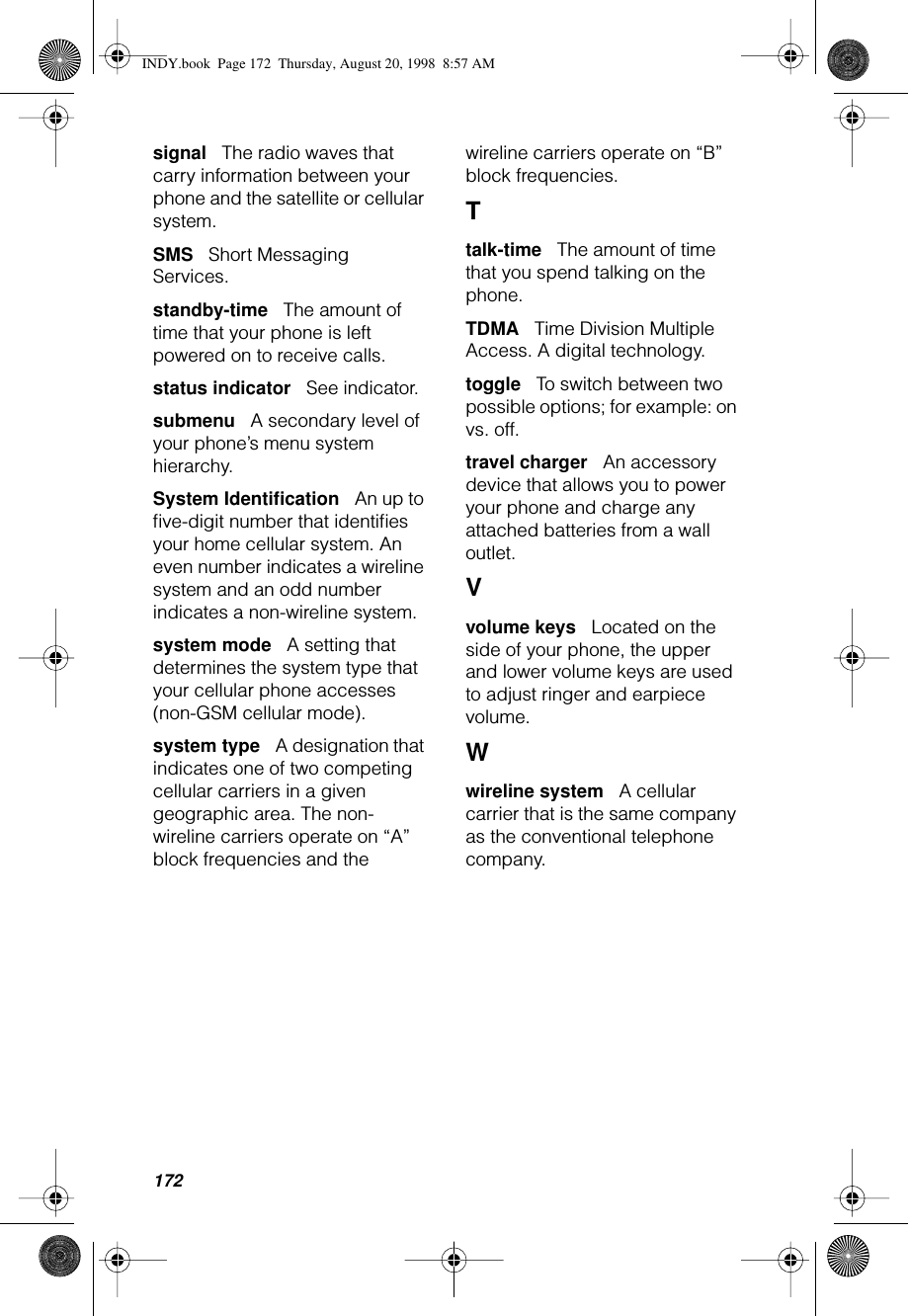 172signal      The radio waves that carry information between your phone and the satellite or cellular system.SMS      Short Messaging Services.standby-time      The amount of time that your phone is left powered on to receive calls.status indicator      See indicator.submenu      A secondary level of your phone’s menu system hierarchy.System Identiﬁcation      An up to ﬁve-digit number that identiﬁes your home cellular system. An even number indicates a wireline system and an odd number indicates a non-wireline system.system mode      A setting that determines the system type that your cellular phone accesses (non-GSM cellular mode).system type      A designation that indicates one of two competing cellular carriers in a given geographic area. The non-wireline carriers operate on “A” block frequencies and the wireline carriers operate on “B” block frequencies.Ttalk-time      The amount of time that you spend talking on the phone.TDMA      Time Division Multiple Access. A digital technology.toggle      To switch between two possible options; for example: on vs. off.travel charger      An accessory device that allows you to power your phone and charge any attached batteries from a wall outlet.Vvolume keys      Located on the side of your phone, the upper and lower volume keys are used to adjust ringer and earpiece volume.Wwireline system      A cellular carrier that is the same company as the conventional telephone company.INDY.book  Page 172  Thursday, August 20, 1998  8:57 AM