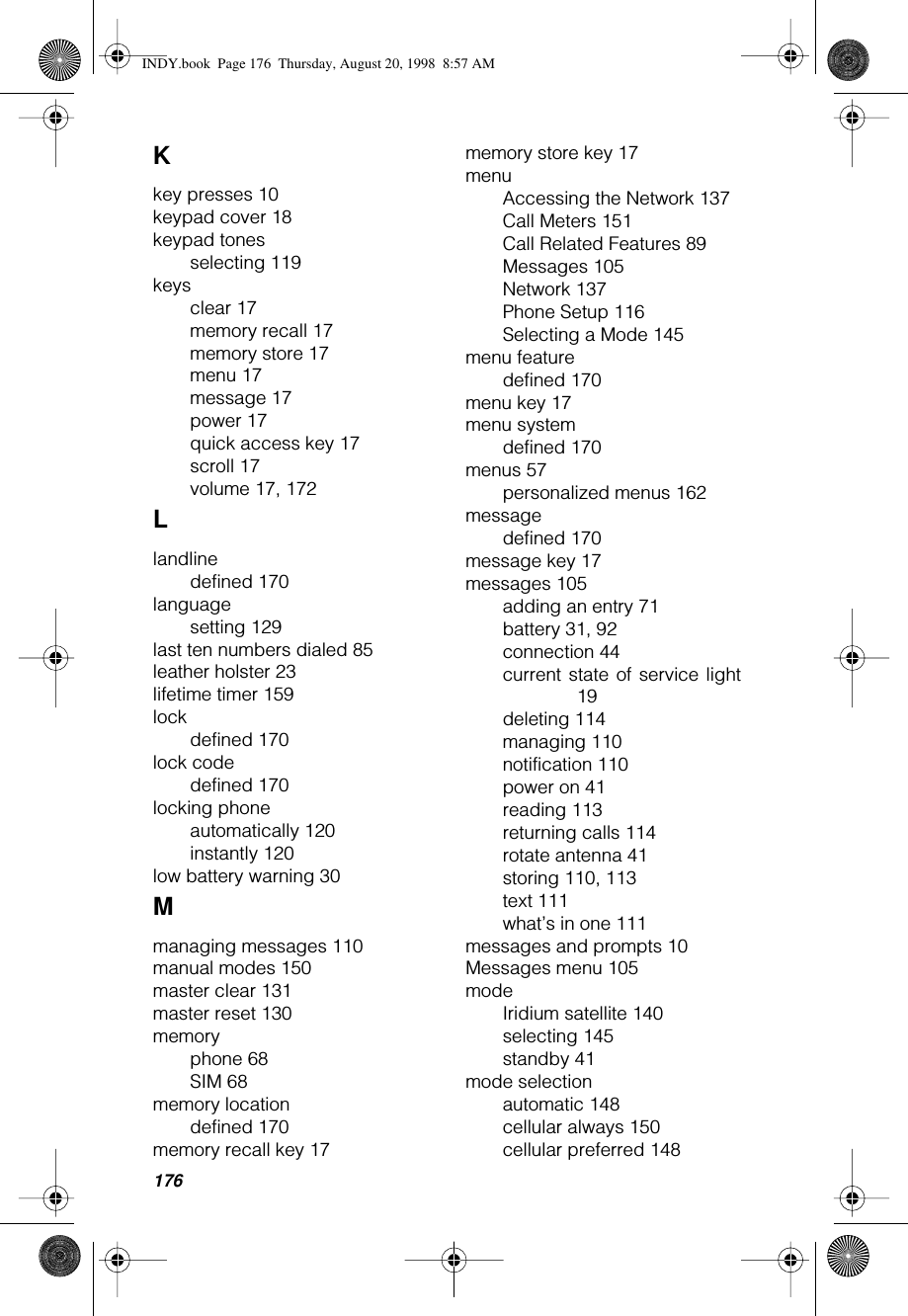 176Kkey presses 10keypad cover 18keypad tonesselecting 119keysclear 17memory recall 17memory store 17menu 17message 17power 17quick access key 17scroll 17volume 17, 172Llandlinedefined 170languagesetting 129last ten numbers dialed 85leather holster 23lifetime timer 159lockdefined 170lock codedefined 170locking phoneautomatically 120instantly 120low battery warning 30Mmanaging messages 110manual modes 150master clear 131master reset 130memoryphone 68SIM 68memory locationdefined 170memory recall key 17memory store key 17menuAccessing the Network 137Call Meters 151Call Related Features 89Messages 105Network 137Phone Setup 116Selecting a Mode 145menu featuredefined 170menu key 17menu systemdefined 170menus 57personalized menus 162messagedefined 170message key 17messages 105adding an entry 71battery 31, 92connection 44current state of service light19deleting 114managing 110notification 110power on 41reading 113returning calls 114rotate antenna 41storing 110, 113text 111what’s in one 111messages and prompts 10Messages menu 105modeIridium satellite 140selecting 145standby 41mode selectionautomatic 148cellular always 150cellular preferred 148INDY.book  Page 176  Thursday, August 20, 1998  8:57 AM