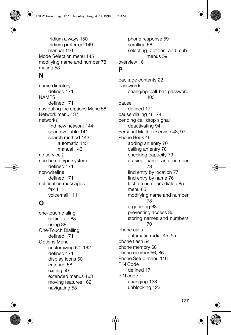 177Iridium always 150Iridium preferred 149manual 150Mode Selection menu 145modifying name and number 78muting 53Nname directorydefined 171NAMPSdefined 171navigating the Options Menu 58Network menu 137networksfind new network 144scan available 141search method 142automatic 143manual 143no service 21non-home type systemdefined 171non-wirelinedefined 171notification messagesfax 111voicemail 111Oone-touch dialingsetting up 88using 88One-Touch Diallingdefined 171Options Menucustomizing 60, 162defined 171display icons 60entering 58exiting 59extended menus 163moving features 162navigating 58phone response 59scrolling 58selecting options and sub-menus 59overview 16Ppackage contents 22passwordschanging call bar password103pausedefined 171pause dialing 46, 74pending call drop signaldeactivating 94Personal Mailbox service 48, 97Phone Book 46adding an entry 70calling an entry 78checking capacity 79erasing name and number78find entry by location 77find entry by name 76last ten numbers dialed 85menu 65modifying name and number78organizing 68preventing access 80storing names and numbers70phone callsautomatic redial 45, 55phone flash 54phone memory 68phone number 56, 86Phone Setup menu 116PIN Codedefined 171PIN codechanging 123unblocking 123INDY.book  Page 177  Thursday, August 20, 1998  8:57 AM