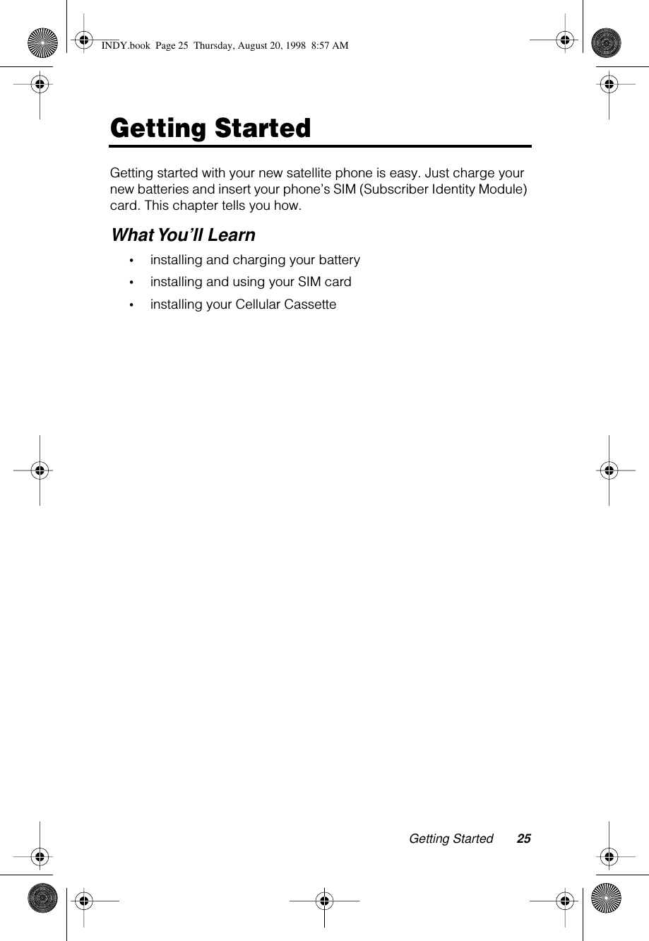 Getting Started 25Getting StartedGetting started with your new satellite phone is easy. Just charge your new batteries and insert your phone’s SIM (Subscriber Identity Module) card. This chapter tells you how.What You’ll Learn•installing and charging your battery•installing and using your SIM card•installing your Cellular CassetteINDY.book  Page 25  Thursday, August 20, 1998  8:57 AM