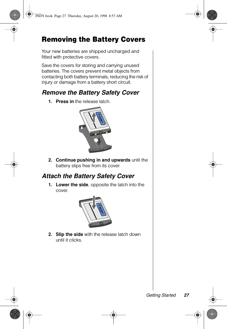 Getting Started 27Removing the Battery CoversYour new batteries are shipped uncharged and ﬁtted with protective covers.Save the covers for storing and carrying unused batteries. The covers prevent metal objects from contacting both battery terminals, reducing the risk of injury or damage from a battery short circuit. Remove the Battery Safety Cover1.Press in the release latch.2.Continue pushing in and upwards until the battery slips free from its cover.Attach the Battery Safety Cover1.Lower the side, opposite the latch into the cover.2.Slip the side with the release latch down until it clicks.INDY.book  Page 27  Thursday, August 20, 1998  8:57 AM