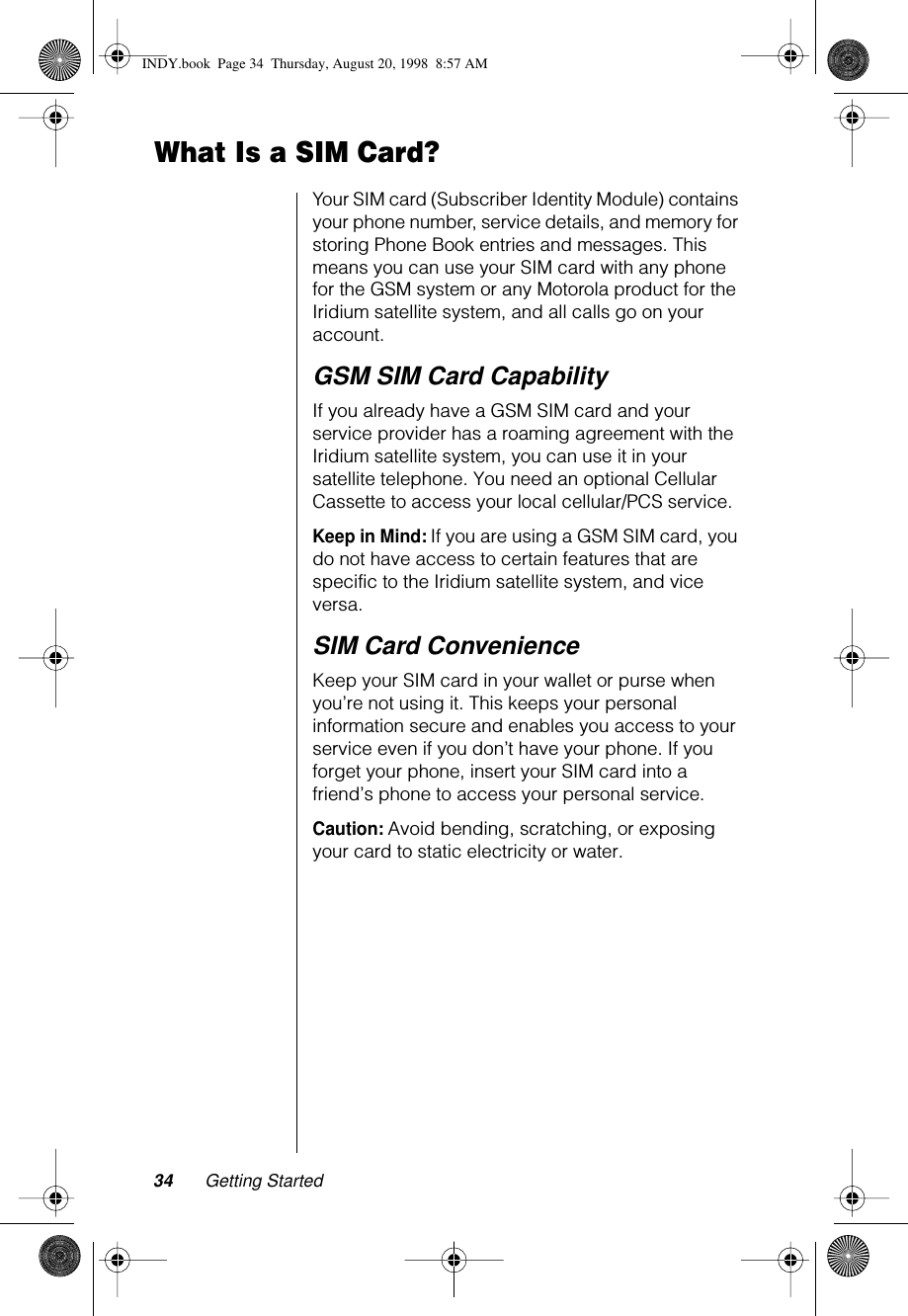 34 Getting StartedWhat Is a SIM Card?Your SIM card (Subscriber Identity Module) contains your phone number, service details, and memory for storing Phone Book entries and messages. This means you can use your SIM card with any phone for the GSM system or any Motorola product for the Iridium satellite system, and all calls go on your account. GSM SIM Card CapabilityIf you already have a GSM SIM card and your service provider has a roaming agreement with the Iridium satellite system, you can use it in your satellite telephone. You need an optional Cellular Cassette to access your local cellular/PCS service. Keep in Mind: If you are using a GSM SIM card, you do not have access to certain features that are specific to the Iridium satellite system, and vice versa.SIM Card ConvenienceKeep your SIM card in your wallet or purse when you’re not using it. This keeps your personal information secure and enables you access to your service even if you don’t have your phone. If you forget your phone, insert your SIM card into a friend’s phone to access your personal service.Caution: Avoid bending, scratching, or exposing your card to static electricity or water.INDY.book  Page 34  Thursday, August 20, 1998  8:57 AM