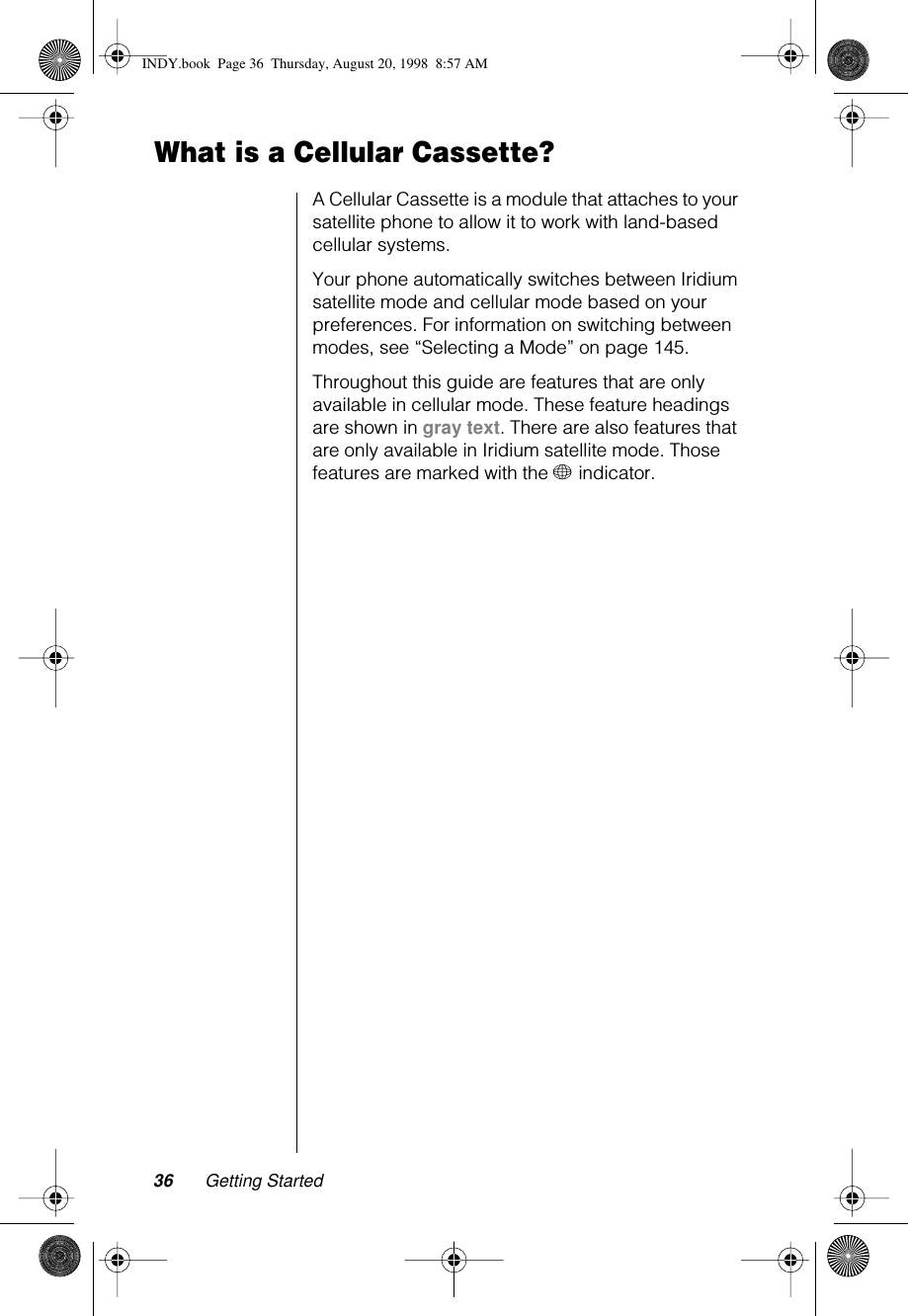 36 Getting StartedWhat is a Cellular Cassette?A Cellular Cassette is a module that attaches to your satellite phone to allow it to work with land-based cellular systems.Your phone automatically switches between Iridium satellite mode and cellular mode based on your preferences. For information on switching between modes, see “Selecting a Mode” on page 145.Throughout this guide are features that are only available in cellular mode. These feature headings are shown in gray text. There are also features that are only available in Iridium satellite mode. Those features are marked with the + indicator. INDY.book  Page 36  Thursday, August 20, 1998  8:57 AM