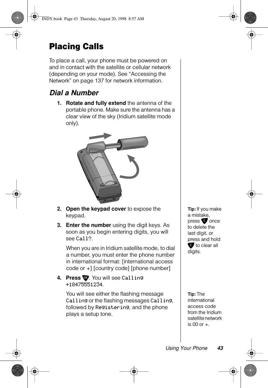 Using Your Phone 43Placing CallsTo place a call, your phone must be powered on and in contact with the satellite or cellular network (depending on your mode). See “Accessing the Network” on page 137 for network information. Dial a Number1.Rotate and fully extend the antenna of the portable phone. Make sure the antenna has a clear view of the sky (Iridium satellite mode only).Tip: If you make a mistake, press C once to delete the last digit, or press and hold C to clear all digits.2.Open the keypad cover to expose the keypad.3.Enter the number using the digit keys. As soon as you begin entering digits, you will see Call?.When you are in Iridium satellite mode, to dial a number, you must enter the phone number in international format: [international access code or +] [country code] [phone number]4.Press O. You will see Calling +18475551234.Tip: The international access code from the Iridium satellite network is 00 or +.You will see either the ﬂashing message Calling or the ﬂashing messages Calling, followed by Registering, and the phone plays a setup tone.INDY.book  Page 43  Thursday, August 20, 1998  8:57 AM