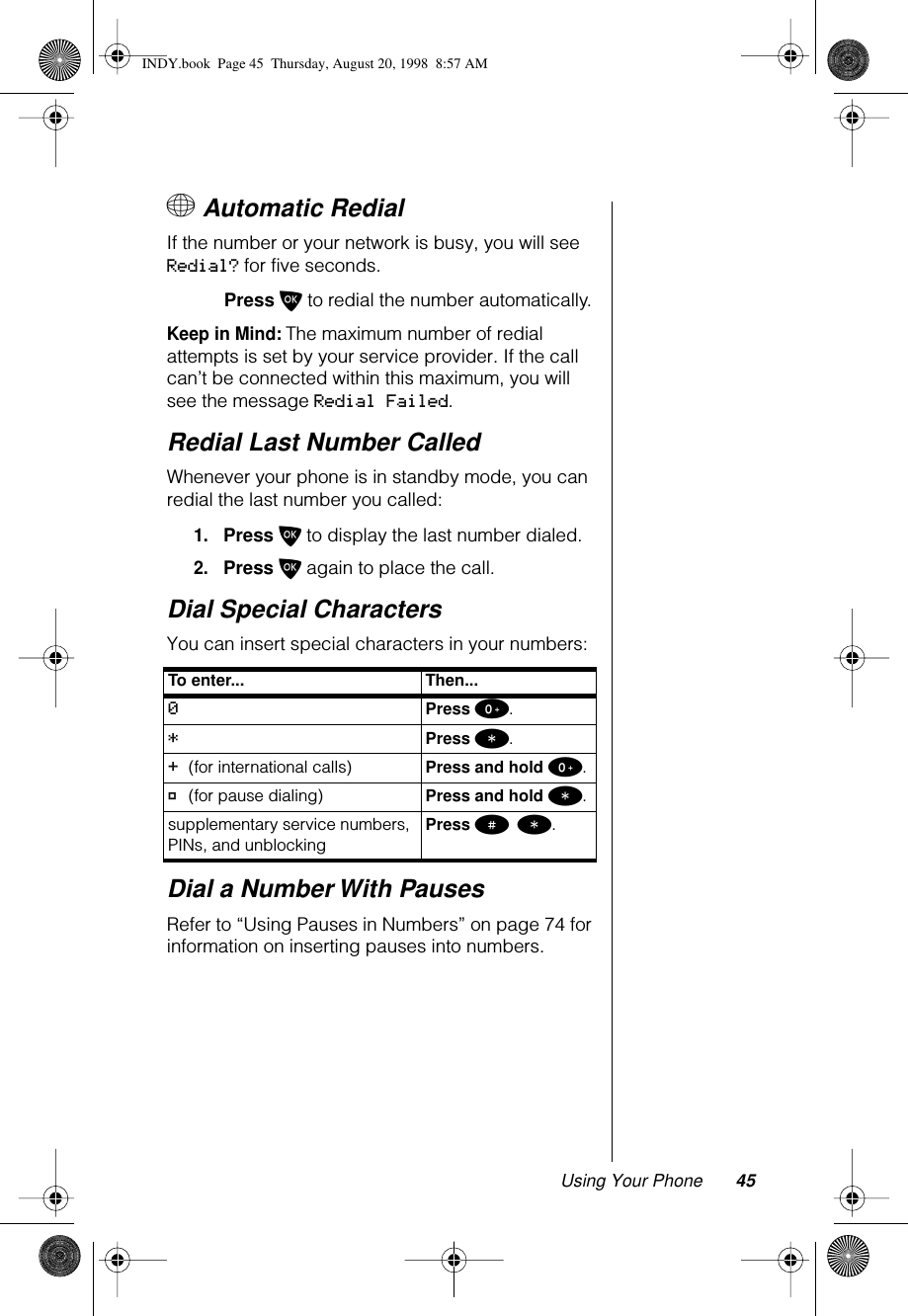 Using Your Phone 45+ Automatic RedialIf the number or your network is busy, you will see Redial? for five seconds.Press O to redial the number automatically.Keep in Mind: The maximum number of redial attempts is set by your service provider. If the call can’t be connected within this maximum, you will see the message Redial Failed.Redial Last Number CalledWhenever your phone is in standby mode, you can redial the last number you called:1.Press O to display the last number dialed.2.Press O again to place the call.Dial Special CharactersYou can insert special characters in your numbers:Dial a Number With PausesRefer to “Using Pauses in Numbers” on page 74 for information on inserting pauses into numbers.To enter... Then...0Press 0.*Press *.+ (for international calls) Press and hold 0.Ü (for pause dialing) Press and hold *.supplementary service numbers, PINs, and unblocking Press # *.INDY.book  Page 45  Thursday, August 20, 1998  8:57 AM
