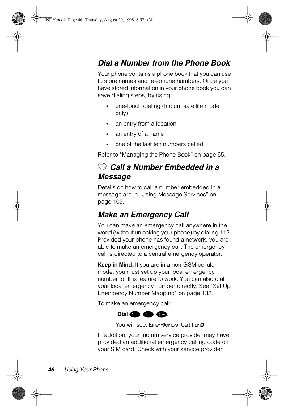 46 Using Your PhoneDial a Number from the Phone BookYour phone contains a phone book that you can use to store names and telephone numbers. Once you have stored information in your phone book you can save dialing steps, by using:•one-touch dialing (Iridium satellite mode only)•an entry from a location•an entry of a name•one of the last ten numbers calledRefer to “Managing the Phone Book” on page 65.+ Call a Number Embedded in a MessageDetails on how to call a number embedded in a message are in “Using Message Services” on page 105.Make an Emergency CallYou can make an emergency call anywhere in the world (without unlocking your phone) by dialing 112. Provided your phone has found a network, you are able to make an emergency call. The emergency call is directed to a central emergency operator.Keep in Mind: If you are in a non-GSM cellular mode, you must set up your local emergency number for this feature to work. You can also dial your local emergency number directly. See “Set Up Emergency Number Mapping” on page 132.To make an emergency call: Dial 1 1 2. You will see: Emergency CallingIn addition, your Iridium service provider may have provided an additional emergency calling code on your SIM card. Check with your service provider. INDY.book  Page 46  Thursday, August 20, 1998  8:57 AM