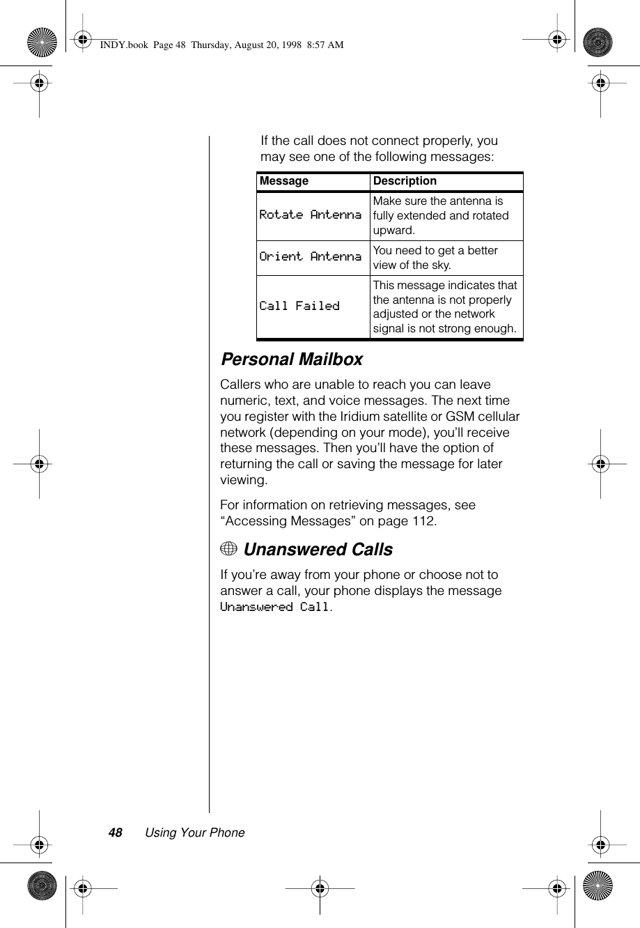 48 Using Your PhoneIf the call does not connect properly, you may see one of the following messages:Personal MailboxCallers who are unable to reach you can leave numeric, text, and voice messages. The next time you register with the Iridium satellite or GSM cellular network (depending on your mode), you’ll receive these messages. Then you’ll have the option of returning the call or saving the message for later viewing.For information on retrieving messages, see “Accessing Messages” on page 112.+ Unanswered CallsIf you’re away from your phone or choose not to answer a call, your phone displays the message Unanswered Call.Message DescriptionRotate AntennaMake sure the antenna is fully extended and rotated upward.Orient Antenna You need to get a better view of the sky.Call FailedThis message indicates that the antenna is not properly adjusted or the network signal is not strong enough.INDY.book  Page 48  Thursday, August 20, 1998  8:57 AM