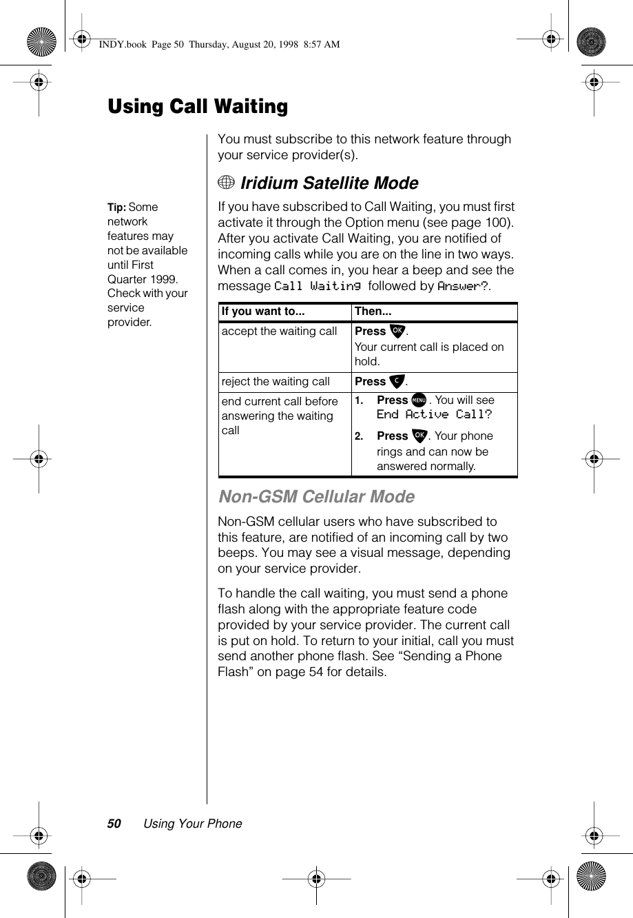 50 Using Your PhoneUsing Call WaitingYou must subscribe to this network feature through your service provider(s).+ Iridium Satellite ModeTip: Some network features may not be available until First Quarter 1999. Check with your service provider.If you have subscribed to Call Waiting, you must first activate it through the Option menu (see page 100). After you activate Call Waiting, you are notified of incoming calls while you are on the line in two ways. When a call comes in, you hear a beep and see the message Call Waiting followed by Answer?.Non-GSM Cellular ModeNon-GSM cellular users who have subscribed to this feature, are notified of an incoming call by two beeps. You may see a visual message, depending on your service provider.To handle the call waiting, you must send a phone flash along with the appropriate feature code provided by your service provider. The current call is put on hold. To return to your initial, call you must send another phone flash. See “Sending a Phone Flash” on page 54 for details.If you want to... Then...accept the waiting call Press O. Your current call is placed on hold.reject the waiting call  Press C.end current call before answering the waiting call1.Press M. You will see End Active Call?2.Press O. Your phone rings and can now be answered normally.INDY.book  Page 50  Thursday, August 20, 1998  8:57 AM