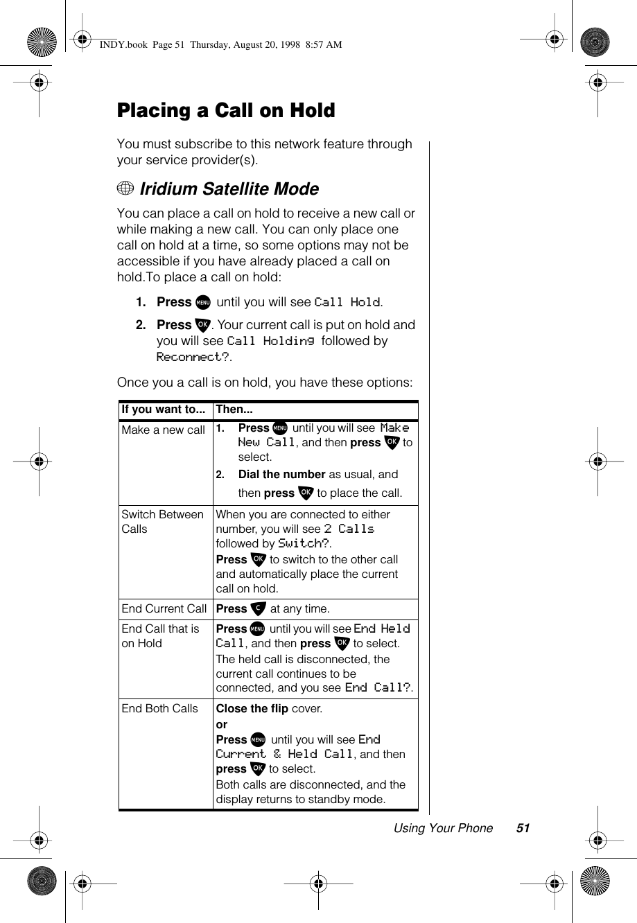 Using Your Phone 51Placing a Call on HoldYou must subscribe to this network feature through your service provider(s).+ Iridium Satellite ModeYou can place a call on hold to receive a new call or while making a new call. You can only place one call on hold at a time, so some options may not be accessible if you have already placed a call on hold.To place a call on hold:1.Press M until you will see Call Hold. 2.Press O. Your current call is put on hold and you will see Call Holding followed by Reconnect?.Once you a call is on hold, you have these options:If you want to... Then...Make a new call1.Press M until you will see Make New Call, and then press O to select.2.Dial the number as usual, and then press O to place the call.Switch Between CallsWhen you are connected to either number, you will see 2 Calls followed by Switch?.Press O to switch to the other call and automatically place the current call on hold.End Current Call Press C at any time.End Call that is on Hold Press M until you will see End Held Call, and then press O to select.The held call is disconnected, the current call continues to be connected, and you see End Call?.End Both Calls Close the flip cover.or Press M until you will see End Current &amp; Held Call, and then press O to select.Both calls are disconnected, and the display returns to standby mode.INDY.book  Page 51  Thursday, August 20, 1998  8:57 AM