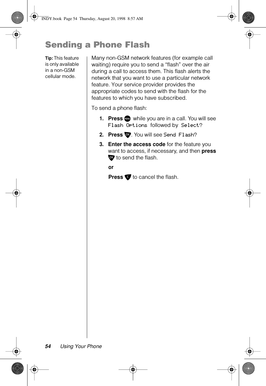 54 Using Your PhoneSending a Phone FlashTip: This feature is only available in a non-GSM cellular mode.Many non-GSM network features (for example call waiting) require you to send a “flash” over the air during a call to access them. This flash alerts the network that you want to use a particular network feature. Your service provider provides the appropriate codes to send with the flash for the features to which you have subscribed.To send a phone flash:1.Press M while you are in a call. You will see Flash Options followed by Select?2.Press O. You will see Send Flash?3.Enter the access code for the feature you want to access, if necessary, and then press O to send the ﬂash.orPress C to cancel the ﬂash.INDY.book  Page 54  Thursday, August 20, 1998  8:57 AM