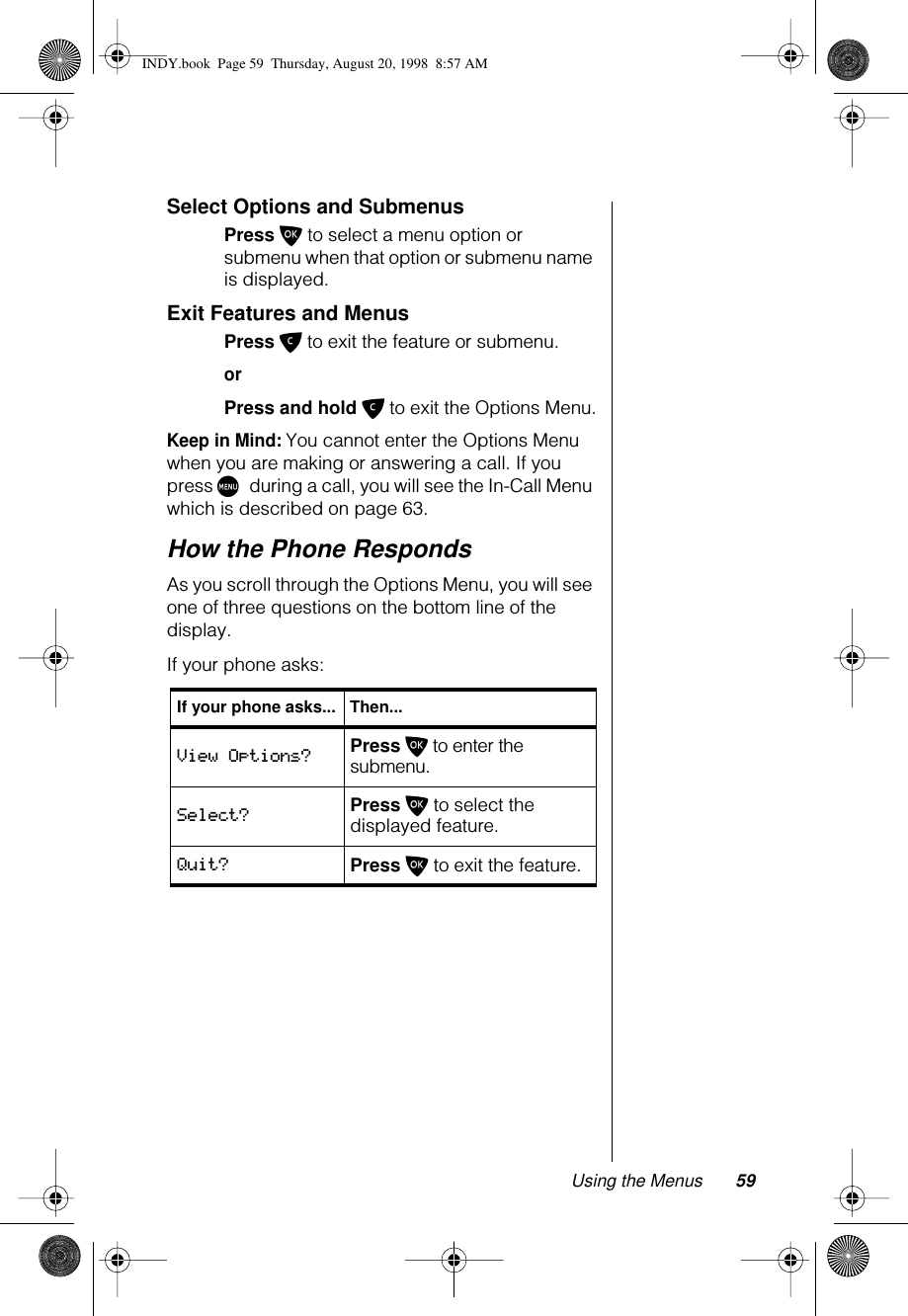 Using the Menus 59Select Options and SubmenusPress O to select a menu option or submenu when that option or submenu name is displayed.Exit Features and MenusPress C to exit the feature or submenu.orPress and hold C to exit the Options Menu.Keep in Mind: You cannot enter the Options Menu when you are making or answering a call. If you press M during a call, you will see the In-Call Menu which is described on page 63.How the Phone RespondsAs you scroll through the Options Menu, you will see one of three questions on the bottom line of the display.If your phone asks:If your phone asks... Then...View Options? Press O to enter the submenu.Select? Press O to select the displayed feature.Quit? Press O to exit the feature.INDY.book  Page 59  Thursday, August 20, 1998  8:57 AM