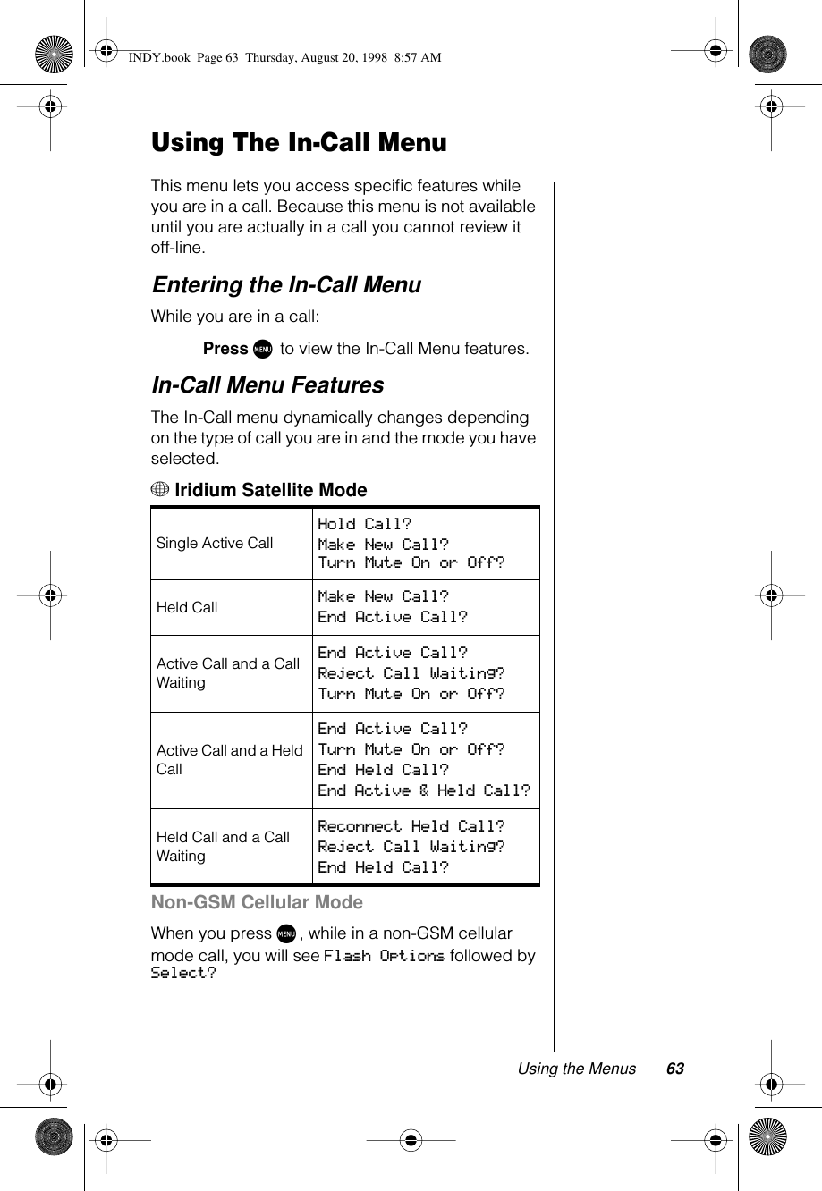 Using the Menus 63Using The In-Call MenuThis menu lets you access speciﬁc features while you are in a call. Because this menu is not available until you are actually in a call you cannot review it off-line. Entering the In-Call MenuWhile you are in a call:Press M to view the In-Call Menu features.In-Call Menu FeaturesThe In-Call menu dynamically changes depending on the type of call you are in and the mode you have selected.+ Iridium Satellite ModeNon-GSM Cellular ModeWhen you press M, while in a non-GSM cellular mode call, you will see Flash Options followed by Select?Single Active Call Hold Call? Make New Call? Turn Mute On or Off?Held Call Make New Call? End Active Call? Active Call and a Call WaitingEnd Active Call? Reject Call Waiting? Turn Mute On or Off? Active Call and a Held CallEnd Active Call? Turn Mute On or Off? End Held Call? End Active &amp; Held Call? Held Call and a Call WaitingReconnect Held Call? Reject Call Waiting? End Held Call? INDY.book  Page 63  Thursday, August 20, 1998  8:57 AM