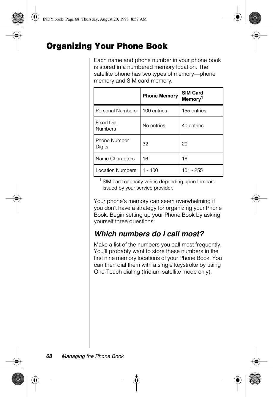 68 Managing the Phone BookOrganizing Your Phone BookEach name and phone number in your phone book is stored in a numbered memory location. The satellite phone has two types of memory—phone memory and SIM card memory.Your phone’s memory can seem overwhelming if you don’t have a strategy for organizing your Phone Book. Begin setting up your Phone Book by asking yourself three questions:Which numbers do I call most?Make a list of the numbers you call most frequently. You’ll probably want to store these numbers in the first nine memory locations of your Phone Book. You can then dial them with a single keystroke by using One-Touch dialing (Iridium satellite mode only).Phone Memory SIM Card Memory11SIM card capacity varies depending upon the card issued by your service provider.Personal Numbers 100 entries 155 entriesFixed Dial Numbers  No entries 40 entriesPhone Number Digits 32 20Name Characters 16 16Location Numbers 1 - 100 101 - 255INDY.book  Page 68  Thursday, August 20, 1998  8:57 AM