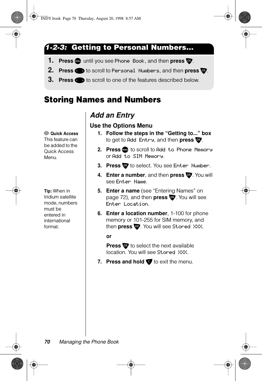 70 Managing the Phone Book1-2-3:  Getting to Personal Numbers...1.Press M until you see Phone Book, and then press O.2.Press &lt; to scroll to Personal Numbers, and then press O.3.Press &lt; to scroll to one of the features described below.Storing Names and NumbersAdd an Entry Use the Options Menu+ Quick AccessThis feature can be added to the Quick Access Menu. 1.Follow the steps in the “Getting to...” box to get to Add Entry, and then press O. 2.Press M to scroll to Add to Phone Memory or Add to SIM Memory.3.Press O to select. You see Enter Number.4.Enter a number, and then press O. You will see Enter Name.Tip: When in Iridium satellite mode, numbers must be entered in international format.5.Enter a name (see “Entering Names” on page 72), and then press O. You will see Enter Location.6.Enter a location number, 1-100 for phone memory or 101-255 for SIM memory, and then press O. You will see Stored XXX.orPress O to select the next available location. You will see Stored XXX.7.Press and hold C to exit the menu.INDY.book  Page 70  Thursday, August 20, 1998  8:57 AM