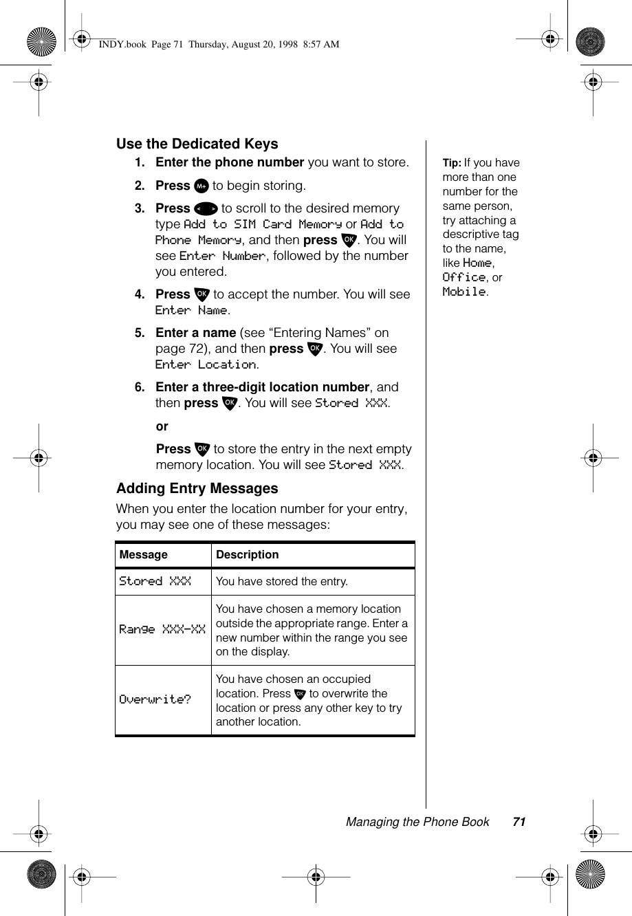 Managing the Phone Book 71Use the Dedicated KeysTip: If you have more than one number for the same person, try attaching a descriptive tag to the name, like Home, Office, or Mobile.1.Enter the phone number you want to store.2.Press I to begin storing.3.Press &lt; to scroll to the desired memory type Add to SIM Card Memory or Add to Phone Memory, and then press O. You will see Enter Number, followed by the number you entered.4.Press O to accept the number. You will see Enter Name.5.Enter a name (see “Entering Names” on page 72), and then press O. You will see Enter Location.6.Enter a three-digit location number, and then press O. You will see Stored XXX.orPress O to store the entry in the next empty memory location. You will see Stored XXX.Adding Entry MessagesWhen you enter the location number for your entry, you may see one of these messages:Message DescriptionStored XXX You have stored the entry.Range XXX-XXYou have chosen a memory location outside the appropriate range. Enter a new number within the range you see on the display.Overwrite?You have chosen an occupied location. Press O to overwrite the location or press any other key to try another location.INDY.book  Page 71  Thursday, August 20, 1998  8:57 AM