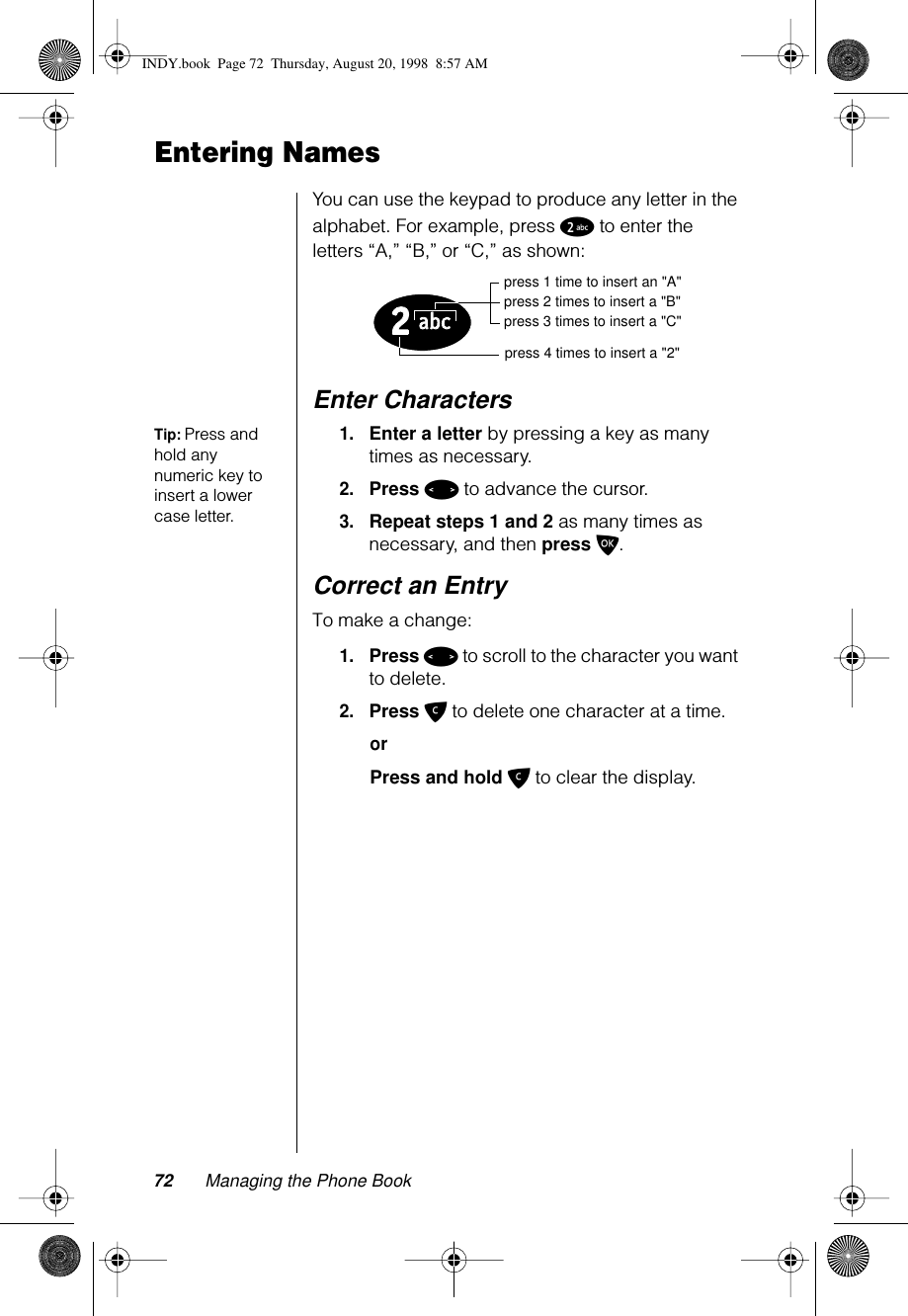 72 Managing the Phone BookEntering NamesYou can use the keypad to produce any letter in the alphabet. For example, press 2 to enter the letters “A,” “B,” or “C,” as shown:Enter CharactersTip: Press and hold any numeric key to insert a lower case letter.1.Enter a letter by pressing a key as many times as necessary.2.Press &lt; to advance the cursor.3.Repeat steps 1 and 2 as many times as necessary, and then press O.Correct an EntryTo make a change:1.Press &lt; to scroll to the character you want to delete. 2.Press C to delete one character at a time. orPress and hold C to clear the display.press 1 time to insert an &quot;A&quot;press 2 times to insert a &quot;B&quot;press 3 times to insert a &quot;C&quot;press 4 times to insert a &quot;2&quot;INDY.book  Page 72  Thursday, August 20, 1998  8:57 AM