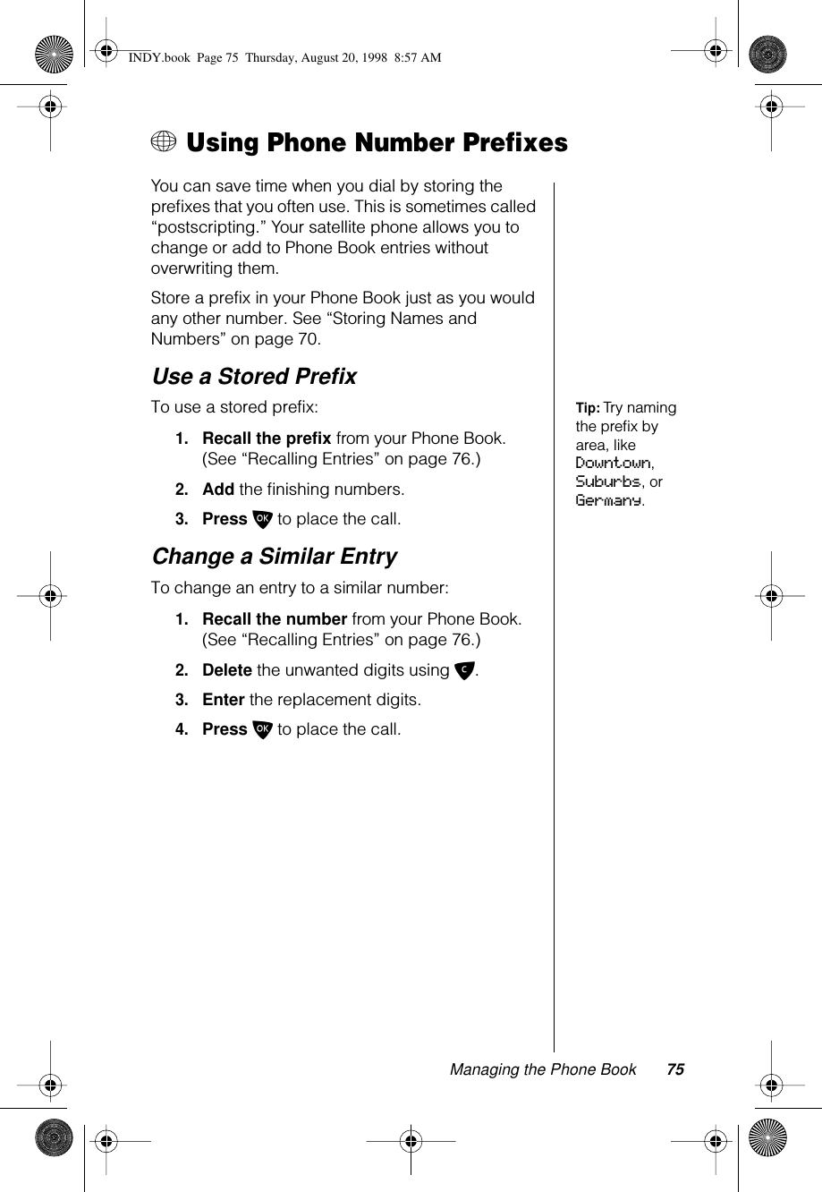 Managing the Phone Book 75+ Using Phone Number PrefixesYou can save time when you dial by storing the preﬁxes that you often use. This is sometimes called “postscripting.” Your satellite phone allows you to change or add to Phone Book entries without overwriting them.Store a prefix in your Phone Book just as you would any other number. See “Storing Names and Numbers” on page 70.Use a Stored PreﬁxTip: Try naming the preﬁx by area, like Downtown, Suburbs, or Germany.To use a stored prefix: 1.Recall the prefix from your Phone Book. (See “Recalling Entries” on page 76.)2.Add the ﬁnishing numbers.3.Press O to place the call.Change a Similar EntryTo change an entry to a similar number:1.Recall the number from your Phone Book. (See “Recalling Entries” on page 76.)2.Delete the unwanted digits using C.3.Enter the replacement digits.4.Press O to place the call.INDY.book  Page 75  Thursday, August 20, 1998  8:57 AM